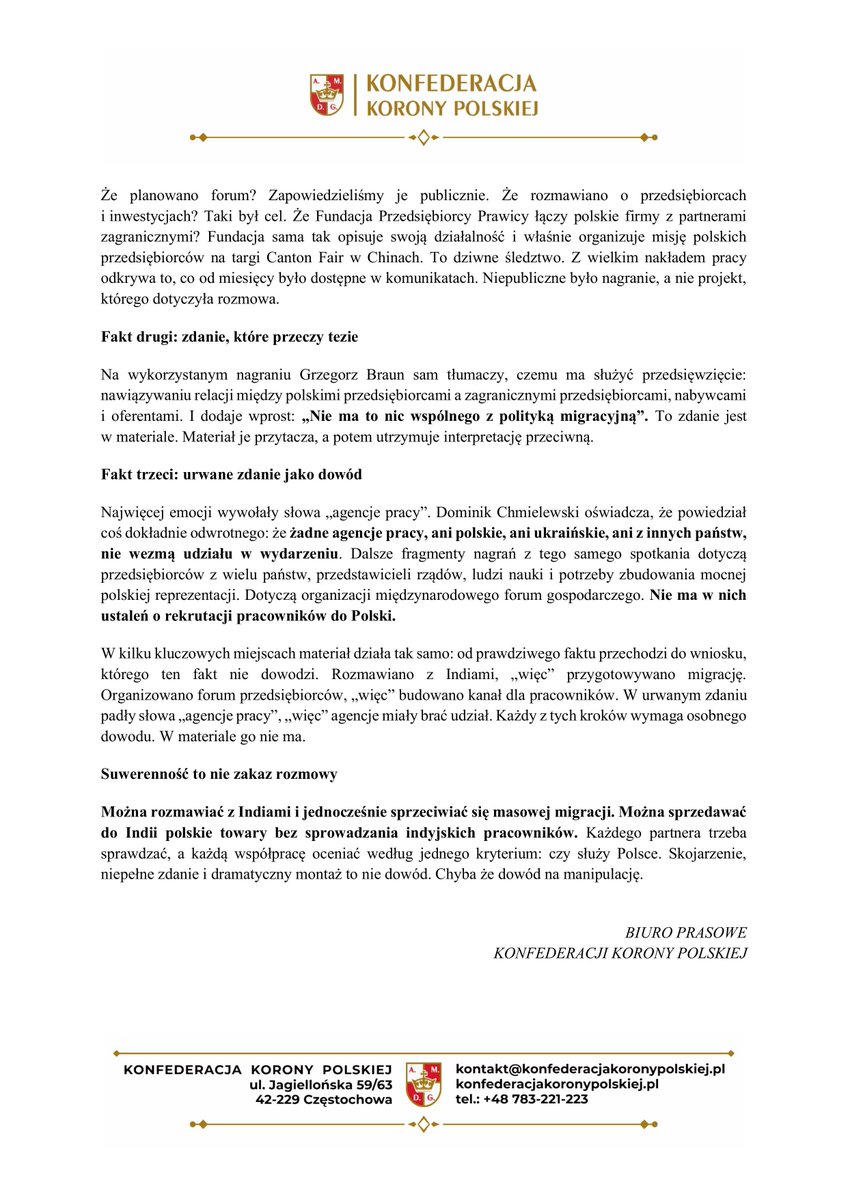 GrzegorzBraun_'s tweet photo. Tajne taśmy o jawnych sprawach

Stanowisko Konfederacji Korony Polskiej w sprawie materiału opublikowanego przez PRZEkanał

Materiał PRZEkanału przygotował wieloletni reporter „Wiadomości” TVP z czasów, gdy telewizją kierował Jacek Kurski. Sugeruje on, że za współpracą gospodarczą z Indiami kryje się plan sprowadzania pracowników do Polski. W naszej ocenie materiał zmontowano tak, by prowadził do z góry założonej tezy. Nie została ona dowiedziona, ponieważ jest całkowicie nieprawdziwa i kontrfaktyczna - KKP nigdy nie prowadziła, nie prowadzi i nie planuje jakichkolwiek działań na rzecz imigracji obcokrajowców i obcoplemieńców do Polski.

Fakt pierwszy: „tajne taśmy” o jawnym projekcie

Rozmowy z przedstawicielami Indii, które odbyły się 18 lutego 2026 roku w Parlamencie Europejskim, Konfederacja Korony Polskiej opisała publicznie na swojej oficjalnej stronie. Zrobiliśmy to nie po publikacji „taśm” i nie po „dziennikarskim śledztwie”, tylko wiele miesięcy wcześniej. W tym samym tekście zapowiedzieliśmy Polsko-Indyjskie Forum Gospodarcze „Strictly Business - Fifty/Fifty” i podaliśmy jego cel: znaleźć sektory o dużym potencjale i uruchomić konkretne projekty inwestycyjne. Potem równie publicznie przygotowywano Poland-Asia Business Summit. Jego publiczny opis mówi o panelach i debatach gospodarczych, strefie wystawienniczej dla firm, rynkach azjatyckich, ekspansji zagranicznej i budowaniu relacji biznesowych.

Po co nam Indie? Bo Polska na tym handlu wypada źle. Według danych GUS w 2025 roku sprzedaliśmy do Indii towary za 1,4 mld euro, a kupiliśmy za 4,3 mld euro. Deficyt wyniósł prawie 3 mld euro. Na każde euro polskiego eksportu przypadają ponad trzy euro importu. To nie jest strata księgowa, ale znaczy coś bardzo konkretnego: w państwie liczącym blisko 1,5 mld mieszkańców sprzedajemy dużo mniej niż kupujemy. Chcemy to odwrócić. Chcemy, żeby polskie towary wyjeżdżały do Indii, a nie żeby ktokolwiek przyjeżdżał do Polski do pracy.

Jest to zgodne z zasadami naszego programu. Konfederacja Korony Polskiej stawia w centrum niepodległe państwo, polski interes narodowy i polską rację stanu. Chce Polski otwartej na współpracę, ale takiej, w której decyzje o granicy i pracy cudzoziemców zapadają w Polsce. Sprzeciw wobec przekazywania decyzji instytucjom unijnym nie oznacza zamknięcia Polski na świat. Uważamy, że suwerenne państwo powinno samo kształtować swoje relacje gospodarcze z Indiami, Chinami czy Stanami Zjednoczonymi. Dlatego zdanie „Braun rozmawia z przedstawicielami Indii” nie jest żadnym kompromitującym odkryciem. Ważne jest tylko jedno pytanie: czy ta rozmowa służy Polsce?

PRZEkanał opublikował fragmenty rozmów o tym samym projekcie i przedstawił je jako odkrycie. Zapytajmy więc, co właściwie te taśmy ujawniły. Że były kontakty z Indiami? Opisaliśmy je publicznie. Że planowano forum? Zapowiedzieliśmy je publicznie. Że rozmawiano o przedsiębiorcach i inwestycjach? Taki był cel. Że Fundacja Przedsiębiorcy Prawicy łączy polskie firmy z partnerami zagranicznymi? Fundacja sama tak opisuje swoją działalność i właśnie organizuje misję polskich przedsiębiorców na targi Canton Fair w Chinach. To dziwne śledztwo. Z wielkim nakładem pracy odkrywa to, co od miesięcy było dostępne w komunikatach. Niepubliczne było nagranie, a nie projekt, którego dotyczyła rozmowa.

Fakt drugi: zdanie, które przeczy tezie

Na wykorzystanym nagraniu Grzegorz Braun sam tłumaczy, czemu ma służyć przedsięwzięcie: nawiązywaniu relacji między polskimi przedsiębiorcami a zagranicznymi przedsiębiorcami, nabywcami i oferentami. I dodaje wprost: „Nie ma to nic wspólnego z polityką migracyjną”. To zdanie jest w materiale. Materiał je przytacza, a potem utrzymuje interpretację przeciwną. 

Fakt trzeci: urwane zdanie jako dowód

Najwięcej emocji wywołały słowa „agencje pracy”. Dominik Chmielewski oświadcza, że powiedział coś dokładnie odwrotnego: że żadne agencje pracy, ani polskie, ani ukraińskie, ani z innych państw, nie wezmą udziału w wydarzeniu. Dalsze fragmenty nagrań z tego samego spotkania dotyczą przedsiębiorców z wielu państw, przedstawicieli rządów, ludzi nauki i potrzeby zbudowania mocnej polskiej reprezentacji. Dotyczą organizacji międzynarodowego forum gospodarczego. Nie ma w nich ustaleń o rekrutacji pracowników do Polski.

W kilku kluczowych miejscach materiał działa tak samo: od prawdziwego faktu przechodzi do wniosku, którego ten fakt nie dowodzi. Rozmawiano z Indiami, „więc” przygotowywano migrację. Organizowano forum przedsiębiorców, „więc” budowano kanał dla pracowników. W urwanym zdaniu padły słowa „agencje pracy”, „więc” agencje miały brać udział. Każdy z tych kroków wymaga osobnego dowodu. W materiale go nie ma.

Suwerenność to nie zakaz rozmowy

Można rozmawiać z Indiami i jednocześnie sprzeciwiać się masowej migracji. Można sprzedawać do Indii polskie towary bez sprowadzania indyjskich pracowników. Każdego partnera trzeba sprawdzać, a każdą współpracę oceniać według jednego kryterium: czy służy Polsce. Skojarzenie, niepełne zdanie i dramatyczny montaż to nie dowód. Chyba że dowód na manipulację.

BIURO PRASOWE 
KONFEDERACJI KORONY POLSKIEJ