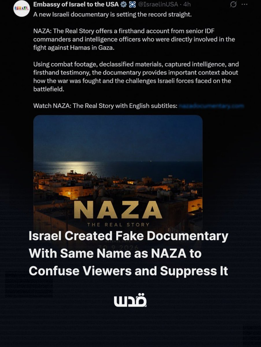 QudsNen's tweet photo. Israel's embassies are promoting a fake documentary called "NAZA: The Real Story," using the same name and a lookalike URL as the Venice prize-winning film NAZA, which exposes how Israeli soldiers describe a military culture of mass civilian killing in Gaza. 

The real NAZA, made by Oscar-winning directors Yuval Abraham and Rachel Szor, features testimony from 24 Israeli intelligence officers and soldiers. 

Israel's response was not to refute it, but to produce a propaganda film using its exact title to drown it out in search results. The embassy calls it "setting the record straight."
