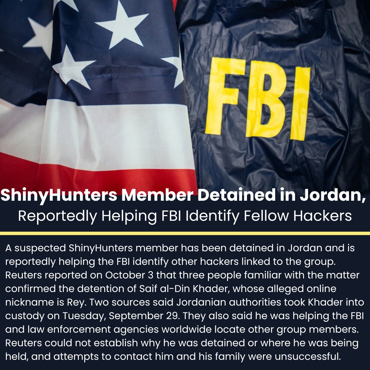 The_Cyber_News's tweet photo. ‼️ BREAKING - ShinyHunters Member Detained in Jordan, Reportedly Helping FBI Identify Fellow Hackers

Details: https://t.co/OV2TpHHWv0

A suspected ShinyHunters member has been detained in Jordan and is reportedly helping the FBI identify other hackers linked to the group. Reuters reported on October 3 that three people familiar with the matter confirmed the detention of Saif al-Din Khader, whose alleged online nickname is Rey. 

Two sources said Jordanian authorities took Khader into custody on Tuesday, September 29. They also said he was helping the FBI and law enforcement agencies worldwide locate other group members. Reuters could not establish why he was detained or where he was being held, and attempts to contact him and his family were unsuccessful.

#cybersecuritynews