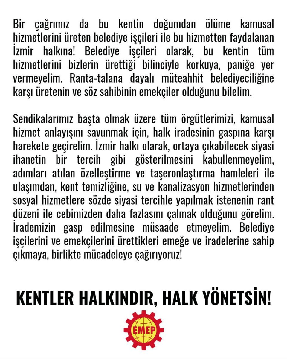 Emepizmir's tweet photo. SARAYA TESLİM OLMAYACAĞIZ!

İzmir’de halk iradesinin gasp edilmesine, belediyelerin siyasi hesapların ve rant düzeninin parçası haline getirilmesine izin vermeyeceğiz.

Foça ve Çiğli’de yaşananların ardından İzBB’nin AKP’ye geçirilmesine yönelik tartışmalar da halkın iradesini yok sayan bir anlayışın parçasıdır. İzmir halkı bu siyasi ihaneti sineye çekmeyecek!

İzmir halkını, tüm işçi ve emekçileri; bu kentin doğumdan yaşama kadar tüm kamusal hizmetlerini üreten İZBB işçilerini ve emekçilerini, halk iradesinin gaspına karşı birlikte mücadele etmeye çağırıyoruz.

KENTLER HALKINDIR, HALK YÖNETSİN!