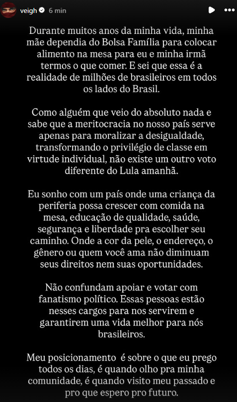 trapcit0u's tweet photo. 🚨Veigh declara voto em Lula e relembra que sua família já dependeu do Bolsa Família para ter comida em casa

"Como alguém que veio do absoluto nada, não existe um outro voto diferente do Lula amanhã"

"Não confundam apoiar e votar com fanatismo político. Essas pessoas estão nesses cargos para nos servirem e garantirem uma vida melhor para nós brasileiros."

O rapper disse que seu posicionamento vem da própria vivência, da realidade da sua comunidade e do futuro que espera para o país.