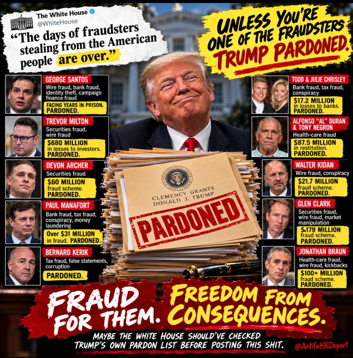 AntifaHRDepart's tweet photo. Dear White House Fan Fiction Club,

“The days of fraudsters stealing from the American people are over.”

Unless, of course, you’re one of the fraudsters Donald Trump pardoned. Then apparently the consequences are over. 🤷‍♀️

Securities fraud. Wire fraud. Bank fraud. Health-care fraud. Tax fraud.
Your own pardon list brought the receipts.

Maybe check that before posting this shit.