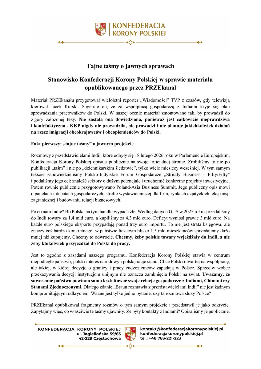 KoronyPolskiej's tweet photo. Tajne taśmy o jawnych sprawach

Stanowisko Konfederacji Korony Polskiej w sprawie materiału opublikowanego przez PRZEkanał

Materiał PRZEkanału przygotował wieloletni reporter „Wiadomości” TVP z czasów, gdy telewizją kierował Jacek Kurski. Sugeruje on, że za współpracą gospodarczą z Indiami kryje się plan sprowadzania pracowników do Polski. W naszej ocenie materiał zmontowano tak, by prowadził do z góry założonej tezy. Nie została ona dowiedziona, ponieważ jest całkowicie nieprawdziwa i kontrfaktyczna - KKP nigdy nie prowadziła, nie prowadzi i nie planuje jakichkolwiek działań na rzecz imigracji obcokrajowców i obcoplemieńców do Polski.

Fakt pierwszy: „tajne taśmy” o jawnym projekcie

Rozmowy z przedstawicielami Indii, które odbyły się 18 lutego 2026 roku w Parlamencie Europejskim, Konfederacja Korony Polskiej opisała publicznie na swojej oficjalnej stronie. Zrobiliśmy to nie po publikacji „taśm” i nie po „dziennikarskim śledztwie”, tylko wiele miesięcy wcześniej. W tym samym tekście zapowiedzieliśmy Polsko-Indyjskie Forum Gospodarcze „Strictly Business - Fifty/Fifty” i podaliśmy jego cel: znaleźć sektory o dużym potencjale i uruchomić konkretne projekty inwestycyjne. Potem równie publicznie przygotowywano Poland-Asia Business Summit. Jego publiczny opis mówi o panelach i debatach gospodarczych, strefie wystawienniczej dla firm, rynkach azjatyckich, ekspansji zagranicznej i budowaniu relacji biznesowych.

Po co nam Indie? Bo Polska na tym handlu wypada źle. Według danych GUS w 2025 roku sprzedaliśmy do Indii towary za 1,4 mld euro, a kupiliśmy za 4,3 mld euro. Deficyt wyniósł prawie 3 mld euro. Na każde euro polskiego eksportu przypadają ponad trzy euro importu. To nie jest strata księgowa, ale znaczy coś bardzo konkretnego: w państwie liczącym blisko 1,5 mld mieszkańców sprzedajemy dużo mniej niż kupujemy. Chcemy to odwrócić. Chcemy, żeby polskie towary wyjeżdżały do Indii, a nie żeby ktokolwiek przyjeżdżał do Polski do pracy.

Jest to zgodne z zasadami naszego programu. Konfederacja Korony Polskiej stawia w centrum niepodległe państwo, polski interes narodowy i polską rację stanu. Chce Polski otwartej na współpracę, ale takiej, w której decyzje o granicy i pracy cudzoziemców zapadają w Polsce. Sprzeciw wobec przekazywania decyzji instytucjom unijnym nie oznacza zamknięcia Polski na świat. Uważamy, że suwerenne państwo powinno samo kształtować swoje relacje gospodarcze z Indiami, Chinami czy Stanami Zjednoczonymi. Dlatego zdanie „Braun rozmawia z przedstawicielami Indii” nie jest żadnym kompromitującym odkryciem. Ważne jest tylko jedno pytanie: czy ta rozmowa służy Polsce?

PRZEkanał opublikował fragmenty rozmów o tym samym projekcie i przedstawił je jako odkrycie. Zapytajmy więc, co właściwie te taśmy ujawniły. Że były kontakty z Indiami? Opisaliśmy je publicznie. Że planowano forum? Zapowiedzieliśmy je publicznie. Że rozmawiano o przedsiębiorcach i inwestycjach? Taki był cel. Że Fundacja Przedsiębiorcy Prawicy łączy polskie firmy z partnerami zagranicznymi? Fundacja sama tak opisuje swoją działalność i właśnie organizuje misję polskich przedsiębiorców na targi Canton Fair w Chinach. To dziwne śledztwo. Z wielkim nakładem pracy odkrywa to, co od miesięcy było dostępne w komunikatach. Niepubliczne było nagranie, a nie projekt, którego dotyczyła rozmowa.

Fakt drugi: zdanie, które przeczy tezie

Na wykorzystanym nagraniu Grzegorz Braun sam tłumaczy, czemu ma służyć przedsięwzięcie: nawiązywaniu relacji między polskimi przedsiębiorcami a zagranicznymi przedsiębiorcami, nabywcami i oferentami. I dodaje wprost: „Nie ma to nic wspólnego z polityką migracyjną”. To zdanie jest w materiale. Materiał je przytacza, a potem utrzymuje interpretację przeciwną. 

Fakt trzeci: urwane zdanie jako dowód

Najwięcej emocji wywołały słowa „agencje pracy”. Dominik Chmielewski oświadcza, że powiedział coś dokładnie odwrotnego: że żadne agencje pracy, ani polskie, ani ukraińskie, ani z innych państw, nie wezmą udziału w wydarzeniu. Dalsze fragmenty nagrań z tego samego spotkania dotyczą przedsiębiorców z wielu państw, przedstawicieli rządów, ludzi nauki i potrzeby zbudowania mocnej polskiej reprezentacji. Dotyczą organizacji międzynarodowego forum gospodarczego. Nie ma w nich ustaleń o rekrutacji pracowników do Polski.

W kilku kluczowych miejscach materiał działa tak samo: od prawdziwego faktu przechodzi do wniosku, którego ten fakt nie dowodzi. Rozmawiano z Indiami, „więc” przygotowywano migrację. Organizowano forum przedsiębiorców, „więc” budowano kanał dla pracowników. W urwanym zdaniu padły słowa „agencje pracy”, „więc” agencje miały brać udział. Każdy z tych kroków wymaga osobnego dowodu. W materiale go nie ma.

Suwerenność to nie zakaz rozmowy

Można rozmawiać z Indiami i jednocześnie sprzeciwiać się masowej migracji. Można sprzedawać do Indii polskie towary bez sprowadzania indyjskich pracowników. Każdego partnera trzeba sprawdzać, a każdą współpracę oceniać według jednego kryterium: czy służy Polsce. Skojarzenie, niepełne zdanie i dramatyczny montaż to nie dowód. Chyba że dowód na manipulację.

BIURO PRASOWE 
KONFEDERACJI KORONY POLSKIEJ