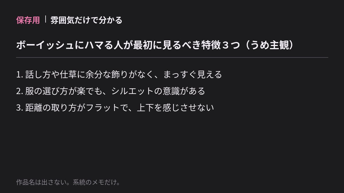 ume1998072's tweet photo. 保存用｜雰囲気だけで分かる

ボーイッシュにハマる人が
最初に見るべき特徴3つ（うめ主観）

1. 話し方や仕草に余分な飾りがなく、まっすぐ見える
2. 服の選び方が楽でも、シルエットの意識がある
3. 距離の取り方がフラットで、上下を感じさせない

作品名は出さない。系統のメモだけ。 https://t.co/mZhQ5AFbAy