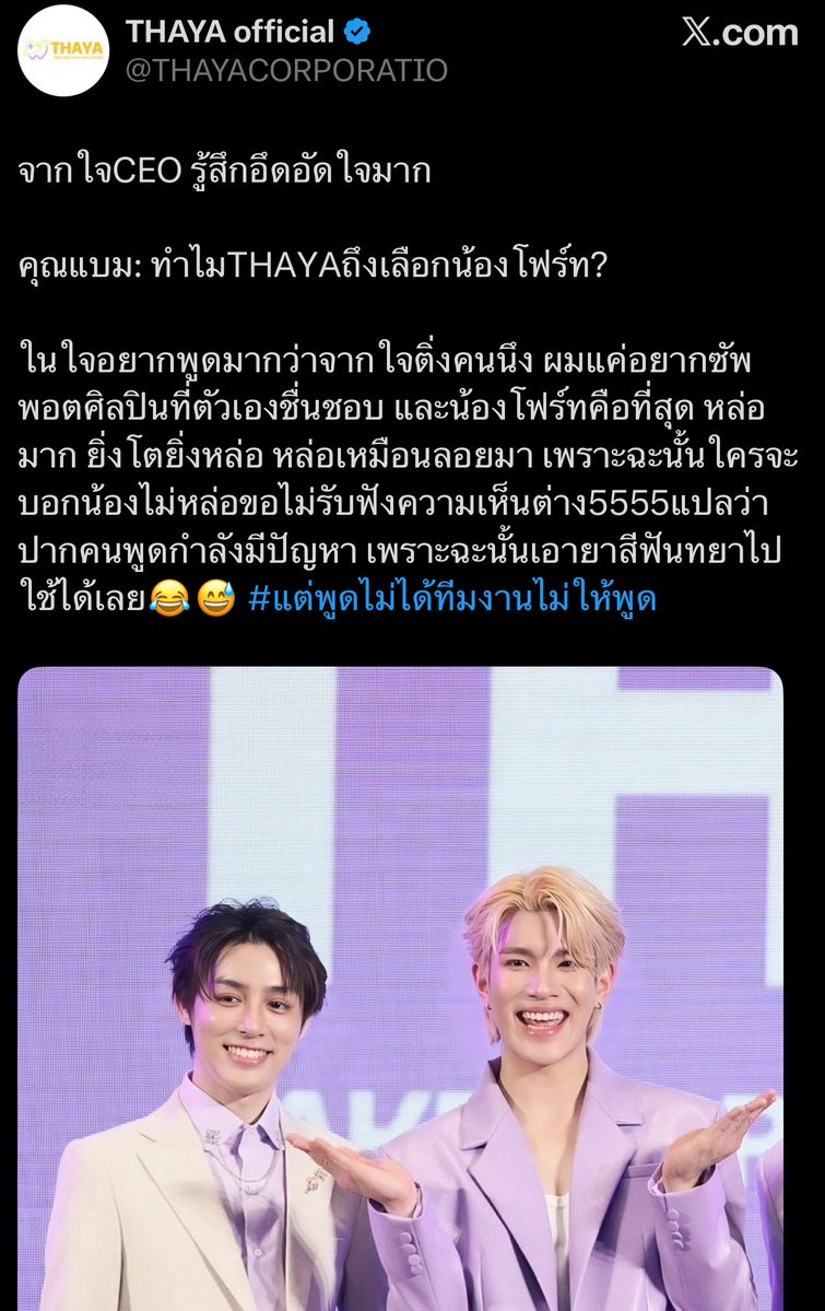 justalesky's tweet photo. From the CEO’s perspective, he’s really feeling conflicted. 😭

Phi Bam: “Why did THAYA choose Fourth?”

What he really wanted to say:
Honestly, from the heart of just one fan, I simply wanted to support an artist I admire, and Fourth is the absolute best. He’s so handsome he gets even more handsome as he grows up. He’s handsome like he just floated down from heaven. So if anyone says Fourth isn’t handsome, I’m not accepting any differing opinions. 555. That just means the person’s mouth must have a problem. So go ahead and use THAYA toothpaste. 

#ButIcanttSayThatTheTeamWontletmesayit