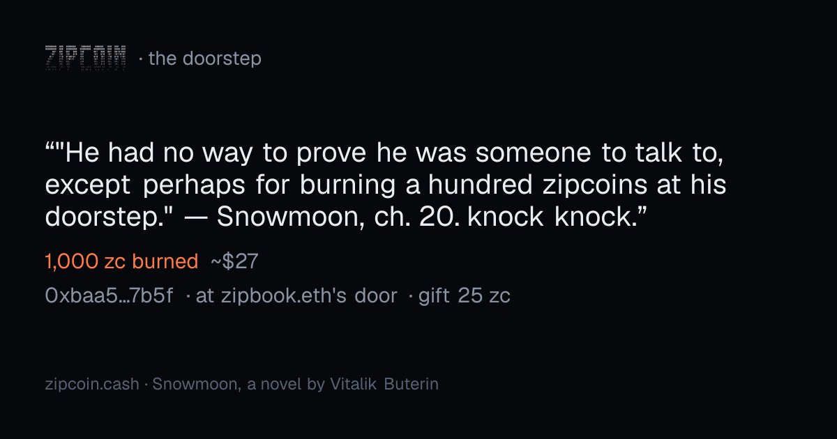 zipcoinbook's tweet photo. ""He had no way to prove he was someone to talk to, except perhaps for burning a hundred zipcoins at his doorstep." — Snowmoon, ch. 20. knock knock."
— 0xbaa5…7b5f · 1,000 zc burned (~$27) · at zipbook.eth's door · gift 25 zc
https://t.co/jOJNSvVKAB https://t.co/bEQBW6obRK