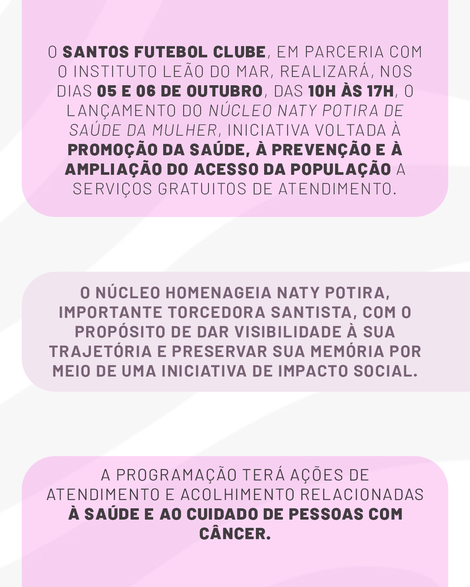 SantosFC's tweet photo. O Santos FC, em parceria com o Instituto Leão do Mar, realizará, nos dias 05 e 06 de outubro, das 10h às 17h, o lançamento do Núcleo Naty Potira de Saúde da Mulher, iniciativa voltada à promoção da saúde, à prevenção e à ampliação do acesso da população a serviços gratuitos de atendimento.

O núcleo homenageia Naty Potira, importante torcedora santista, com o propósito de dar visibilidade à sua trajetória e preservar sua memória por meio de uma iniciativa de impacto social. A programação contará com ações de atendimento e acolhimento relacionadas à saúde e ao cuidado de pessoas com câncer.

Você é eterna e inesquecível! 🩷🤍🖤