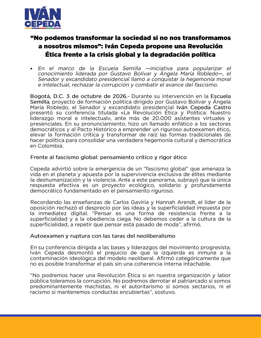 IvanCepedaCast's tweet photo. COMUNICADO

“No podemos transformar la sociedad si no nos transformamos a nosotros mismos”: 

Iván Cepeda propone una Revolución Ética frente a la crisis global y la degradación política

- En el marco de la Escuela Semilla —iniciativa para popularizar el conocimiento liderada por Gustavo Bolívar y Ángela María Robledo—, el Senador y excandidato presidencial llamó a conquistar la hegemonía moral e intelectual, rechazar la corrupción y combatir el avance del fascismo.

•Ante más de 20.000 asistentes, entre participantes presenciales y virtuales, Cepeda Castro presentó la conferencia “La Revolución Ética: ganar el liderazgo moral e intelectual”.