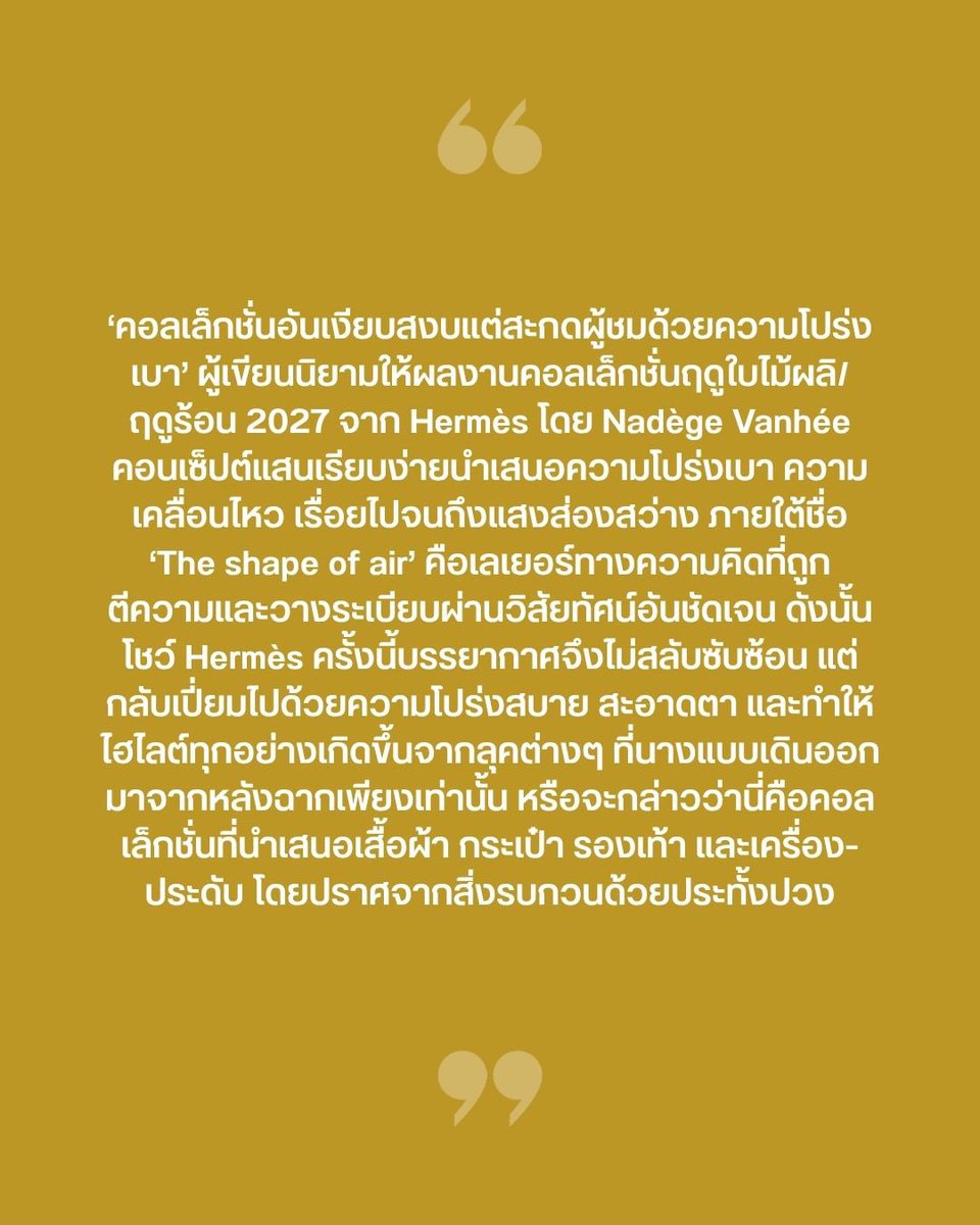 VogueThailand's tweet photo. #VogueFirstTake ‘คอลเล็กชั่นอันเงียบสงบแต่สะกดผู้ชมด้วยความโปร่งเบา’ นิยามจากผู้เขียนถึงคอลเล็กชั่นฤดูใบไม้ผลิ/ฤดุร้อน 2027 จาก Hermès @Hermes_Paris โดย Nadège Vanhée แนวทางความสร้างสรรค์ที่นำเสนอโชว์ภายใต้ชื่อ ‘The shape of air’ คือการสื่อสารถึงคนแฟชั่นที่อาจกำลังหมกมุ่นอยู่กับความหนักแน่นและความหวือหวาตลอดทั้งปารีสแฟชั่นวีก ให้พักผ่อนสงบลงด้วยบรรยากาศโล่งสบายตา พื้นที่สีขาว และปรับอารมณ์ด้วยเหล่าลุคสีเบจและฟ้าที่เริ่มเซ็ตอารมณ์ของโชว์ตั้งแต่เริ่ม หัวใจสำคัญคือการบอกเล่าเรื่องราวความพลิ้วไหวและโปร่งสบายราวกับขนนกที่โดนลมพัดปลิวไสว ในขณะเดียวกันก็บอกเล่าเรื่องราวของแสงตะวันที่สดใสอ่อนโยน ค่อยๆ ส่องสว่าง ไปจนถึงโทนสีของแสงยามเย็นก่อนจะลับขอบฟ้า ถ่ายทอดสู่โทนสีเพิ่มเติมเช่นสีเหลืองและส้ม โดยมีสีน้ำตาลและสีดำ สีคลาสสิกที่คอยสร้างความสมดุลตลอดทั้งโชว์

ภาพของแบรนด์กับการยืนหยัดอย่างมั่นคงโดยปราศจากความวุ่นวายในการหาจุดยืนและแย่งชิงตลาดอย่างหนักหน่วงในโลกแฟชั่นยุคปัจจุบัน ความไร้กังวลเปิดประตูความอิสระให้ได้สรรสร้างผลงานอย่างลื่นไหลและสะท้อนอัตลักษณ์ด้านความประณีต เช่นเดียวกับการยกให้เสื้อผ้าเล่าเรื่องราวด้วยตัวมันเอง ถึงกระนั้นก็ยังสอดแทรกการค้นคว้าและพัฒนาหาสิ่งใหม่อยู่เสมอ ไม่ว่าจะเป็นนิตแวร์ที่เบาสบายสำหรับฤดูร้อน เทคนิคการผ่าช่องอากาศเพื่อประโยชน์ทั้งความโปร่งโล่งและการเคลื่อนไหวเมื่อสวมใส่จริง การปรับระดับความยาวของในส่วนต่างๆ หรือจะเป็นการนำเสนอลุคแขนกุด การเลเยอร์ที่สร้างมิติแต่ไม่กลบเสน่ห์ความเบาสบาย และอื่นๆ อีกมากมาย เพิ่มเติมด้วยเครื่องหนังที่ถูกคิดค้นวิธีการตัดแพตเทิร์นสำหรับเสื้อผ้า เรื่อยไปจนถึงกระเป๋าหลากหลายไซซ์และรูปแบบตอบโจทย์ไลฟ์สไตล์การใช้งานอย่างครบถ้วน “คอนเซ็ปต์ที่สื่อถึงความบางเบาที่นำเสนอได้อย่างหนักแน่นมีน้ำหนัก” จึงเป็นนิยามที่ผู้เขียนสื่อถึงโชว์ Hermès ครั้งนี้ด้วยความจริงใจที่สุด #Hermes #HermesFemme 

ตามไปอ่านบทความ ‘VOGUE FIRST TAKE | ‘ความโปร่งเบาและพลิ้วไหวดุจอากาศ’ นิยามของ Hermès ที่แสนสมบูรณ์แบบ’ แบบเต็มๆ ได้แล้วที่ https://t.co/zmqlQHtH3I

เรื่อง: นาทนาม ไวยหงษ์
ภาพ: Vogue Runway / Courtesy of Hermès