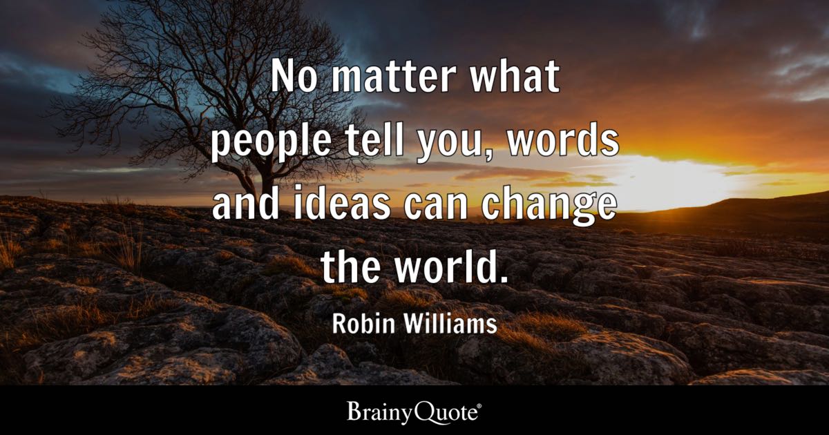 BrainyQuote's tweet photo. "No matter what people tell you, words and ideas can change the world." - Robin Williams

https://t.co/BmCoVeEx8a

Robin Williams was an American actor and stand-up comedian whose lightning-fast improvisational wit and emotional range made him one of the most beloved performers of his generation. He rose to fame on TV's "Mork & Mindy," won an Academy Award for "Good Will Hunting," and delighted audiences in films such as "Dead Poets Society," "Aladdin," "Mrs. Doubtfire," and "Good Morning, Vietnam." (1951-2014)