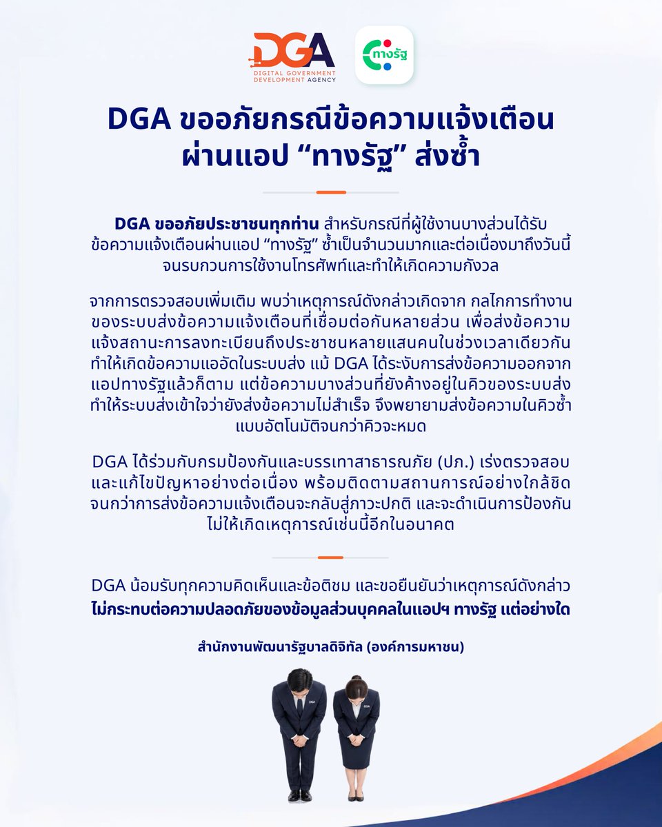 DGAThailand's tweet photo. 📢 DGA ขออภัยกรณีข้อความแจ้งเตือ���ผ่านแอป “ทางรัฐ” ส่งซ้ำ
.
DGA ขออภัยประชาชนทุกท่าน สำหรับกรณีที่ผู้ใช้งานบางส่วนได้รับข้อความแจ้งเตือนผ่านแอป “ทางรัฐ” ซ้ำเป็นจำนวนมากและต่อเนื่องมาถึงวันนี้จนรบกวนการใช้งานโทรศัพท์และทำให้���กิดความกังวล
.
จากการตรวจสอบเพิ่มเติม พบว่าเหตุการณ์ดังกล่าวเกิดจาก กลไกการทำงานของระบบส่งข้อความแจ้งเตือนที่เชื่อมต่อกันหลายส่วน เพื่อส่งข้อความแจ้งสถานะการลงทะเบียนถึงประชาชนหลายแสนคนในช่วงเวลาเดียวกัน ทำให้เกิดข้อความแออัดในระบบส่ง แม้ DGA ได้ระงับการส่งข้อความออกจากแอปทางรัฐแล้วก็ตาม  แต่ข้อความบางส่วนที่ยังค้างอยู่ในคิวของระบบส่ง ทำให้ระบบส่งเ��้าใจว่ายังส่งข้อความไม่สำเร็จ จึงพยายามส่งข้อความในคิวซ้ำแบบอัตโนมัติจนกว่าคิวจะหมด
.
DGA ได้ร่วมกับกรมป้องกันและบรรเทาสาธารณภัย (ปภ.) เร่งตรวจสอบ และแก้ไขปัญหาอย่างต่อเนื่อง พร้อมติดตามสถานการณ์อย่างใกล้ชิดจนกว่าการส่งข้อความแจ้งเตือนจะกลับสู่ภาวะปกติ และจะดำเนินการป้องกันไม่ให้เกิดเหตุการณ์เช่นนี้อีกในอนาคต
.
DGA น้อม��ับทุกความคิดเห็นและข้อติชม และขอยืนยันว่าเหตุการณ์ดังกล่าวไม่กระทบต่อความปลอดภัยของข้อมูลส่วนบุคคลในแอปฯ ทางรัฐ แต่อย่างใด

#น้ำท่วม #ปภ #DGA #สำนักงานพัฒนารัฐบาลดิจิทัล