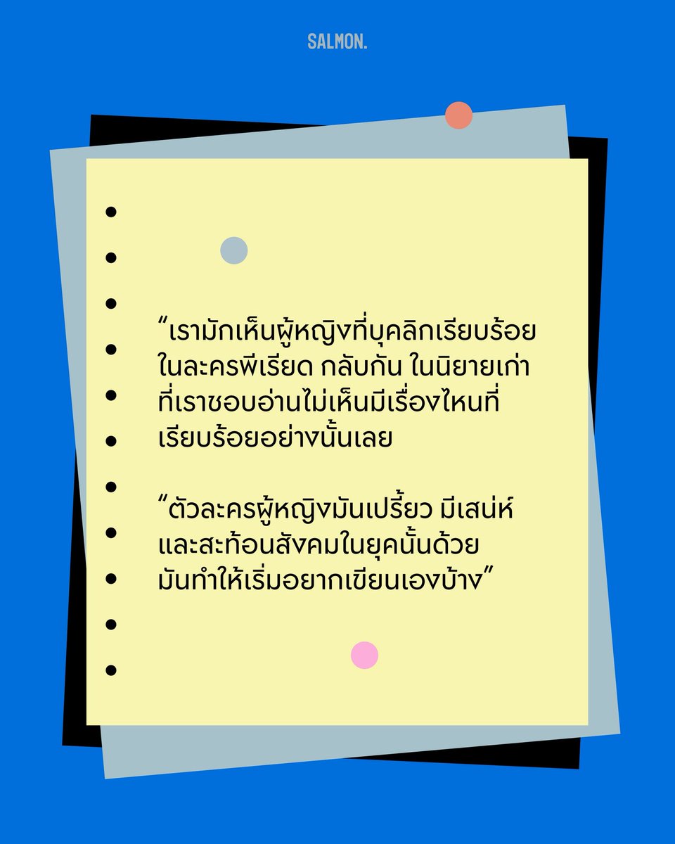 salmonsay's tweet photo. Q : ความสนใจเรื่องการอ่านและการเขียนของคุณเริ่มขึ้นตอนไหน
.
A : อ่านตั้งแต่เมื่อไหร่ไม่แน่ใจ แต่เท่าที่จำความได้ เราอ่านหนังสือออกเร็วมากตั้งแต่ยังไม่เข้าโรงเรียน อาจเพราะคุณแม่ชอบอ่านหนังสือ ท่านเป็นแฟนหนังสือของ ชาติ กอบจิตติ เลยสนับสนุนให้เราอ่านหนังสือเยอะมาก ประกอบกับเราโตมาในละแวกบ้านที่ไม่มีเด็กอายุรุ่นราวคราวเดียวกันเลย แม่เลยให้เราอ่านหนังสือแก้เหงา

เราอ่านทั้งวรรณกรรม นิทาน หนังสือประวัติศาสตร์ และนวนิยายไทยเก่ายุค พ.ศ. 2470-2490 รวมถึงอ่านนิยายแปลจากยุคนั้นด้วย แล้วหลังๆ ก็อ่านเรื่องที่ตีพิมพ์ลงในนิตยสาร สกุลไทย 

เสน่ห์ของนิยายเก่าพวกนี้คือ อ่านแล้วรู้สึกว่าผู้หญิงในเรื่องนั้นเปรี้ยวดีจัง พวกเธอไม่เหมือนผู้หญิงในละครพีเรียดที่ต้องนั่งเรียบร้อย ซึ่งก็สะท้อนภาพสังคมในยุคนั้นพอสมควร อย่างบุคลิกผู้หญิงเปรี้ยวๆ ก็ทำให้เห็นว่าตอนนั้นมีกระแส Modernism (ขบวนการเคลื่อนไหวทางวัฒนธรรมช่วงปลายคริสต์ศตวรรษที่ 19 ที่ส่งเสริมให้ผู้หญิงหลุดออกจากภาพจำแม่และเมียแบบเดิมๆ ผลักดันให้ผู้หญิงเข้ารับการศึกษาที่สูงขึ้น พึ่งพาตัวเองมากขึ้น และมีอิสระในเรื่องเพศและการแต่งตัว)  เข้ามาในไทยแล้ว และตัวละครชายโต้ตอบกับกระแสนี้อย่างไร

เรารู้สึกว่าภาษาและตัวละครในนิยายเก่ามีเสน่ห์มาก อ่านแล้วเหมือนได้ย้อนเวลาไปสัมผัสยุคที่เราเกิดไม่ทัน ด้วยความที่อ่านเยอะ เราเลยเริ่มอยากเขียนเอง ตอนประถมก็เขียนเรื่องสั้นกุ๊กกิ๊ก วาดการ์ตูนตาหวานให้เพื่อนสนิทอ่าน เพื่อนก็ดูเอนจอย ไม่รู้ว่าปลอบใจเราหรือเปล่า (หัวเราะ)  

พอโตขึ้นมา สิ่งที่เราอ่านเปลี่ยนไปเยอะมาก แต่ความชอบเขียนยังอยู่ จากที่เคยเขียนเอาตลก เราอยากสร้างตัวละครและโลกในหนังสือ รู้สึกว่าหากมีใครได้อ่านและอินกับเราก็คงจะดี

(2/7)