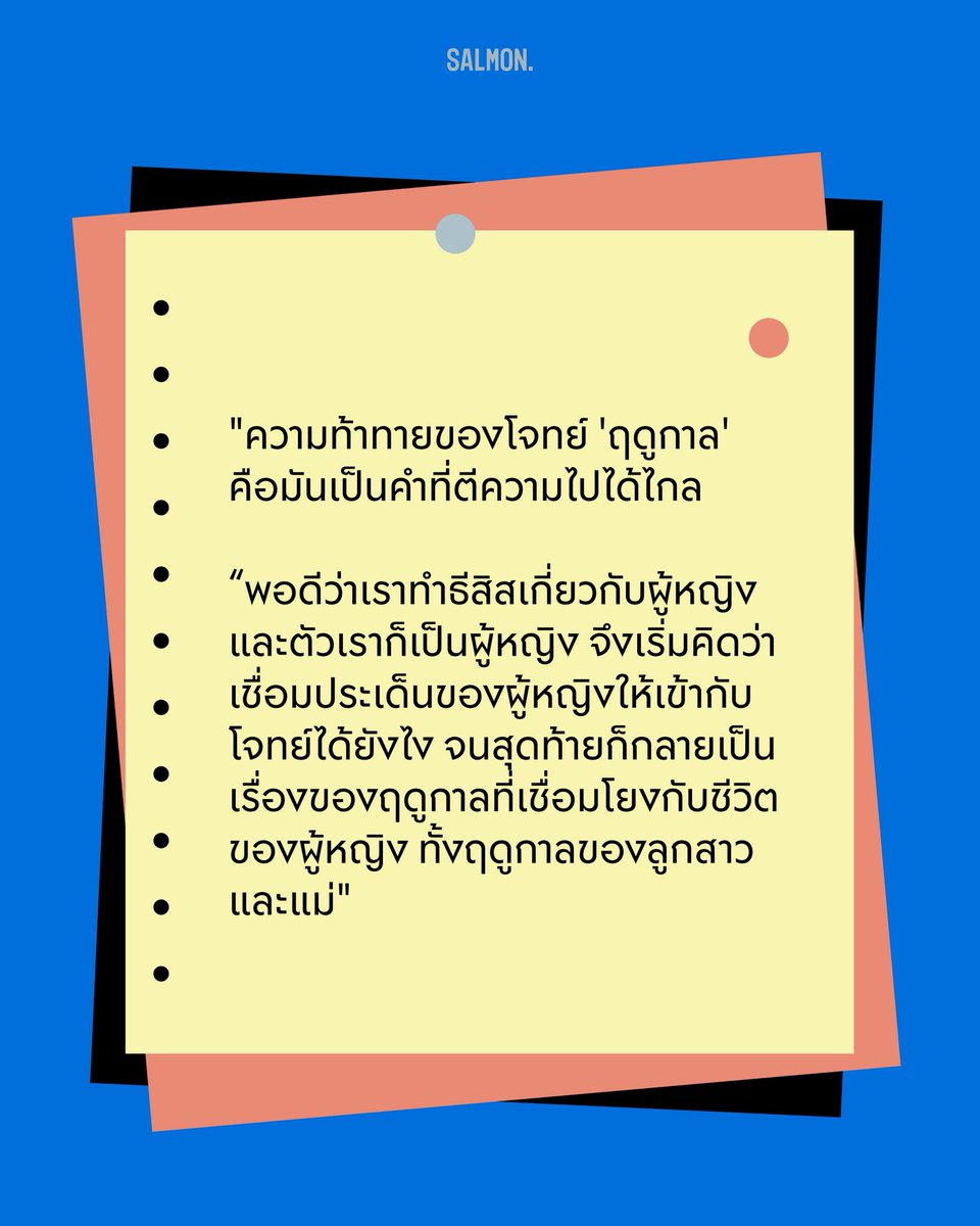salmonsay's tweet photo. Q : ตอนเห็นโจทย์ ‘ฤดูกาล’ ไอเดียแรกที่ผุดขึ้นมาในหัวคืออะไร
.
A: ดูมีความเป็นนามธรรมและเป็นสิ่งเรียบง่ายในชีวิตประจำวัน แต่ความท้าทายคือจะตีความอย่างไรให้ไม่ซ้ำใคร มันเป็นคำธรรมดาที่ต่อยอดไปได้ไกลมาก และด้วยความที่เราทำวิทยานิพนธ์เกี่ยวกับผู้หญิง เวลาคิดงานเราจึงเริ่มต้นจากตัวละครผู้หญิงก่อน ตอนแรกเราคิดถึงฤดูกาลของชีวิตผู้หญิง แต่กลัวจะธรรมดาเกินไปและไม่ตรงโจทย์ จึงต่อยอดว่าถ้าเป็นฤดูกาลจริงๆ จะผสมผสานกับชีวิตคนอย่างไรดี 

เพราะชีวิตคนเรามีความซับซ้อนหลายมุม เราเลยเอาคำว่าฤดูกาลมาซ้อนกันหลายมิติ ทั้งฤดูร้อนที่น้ำไม่ขึ้น และฤดูกาลในชีวิตของตัวลูกสาวกับแม่

โดยเฉพาะแม่ก็เคยเป็นลูกสาวและเป็นผู้หญิงคนหนึ่ง แต่พอมีลูก ทุกคนกลับหลงลืมฤดูกาลต่างๆ ในชีวิตของแม่ไปหมดเลย เราเลยอยากลองเล่นกับประเด็นนี้ดู

(5/7)
