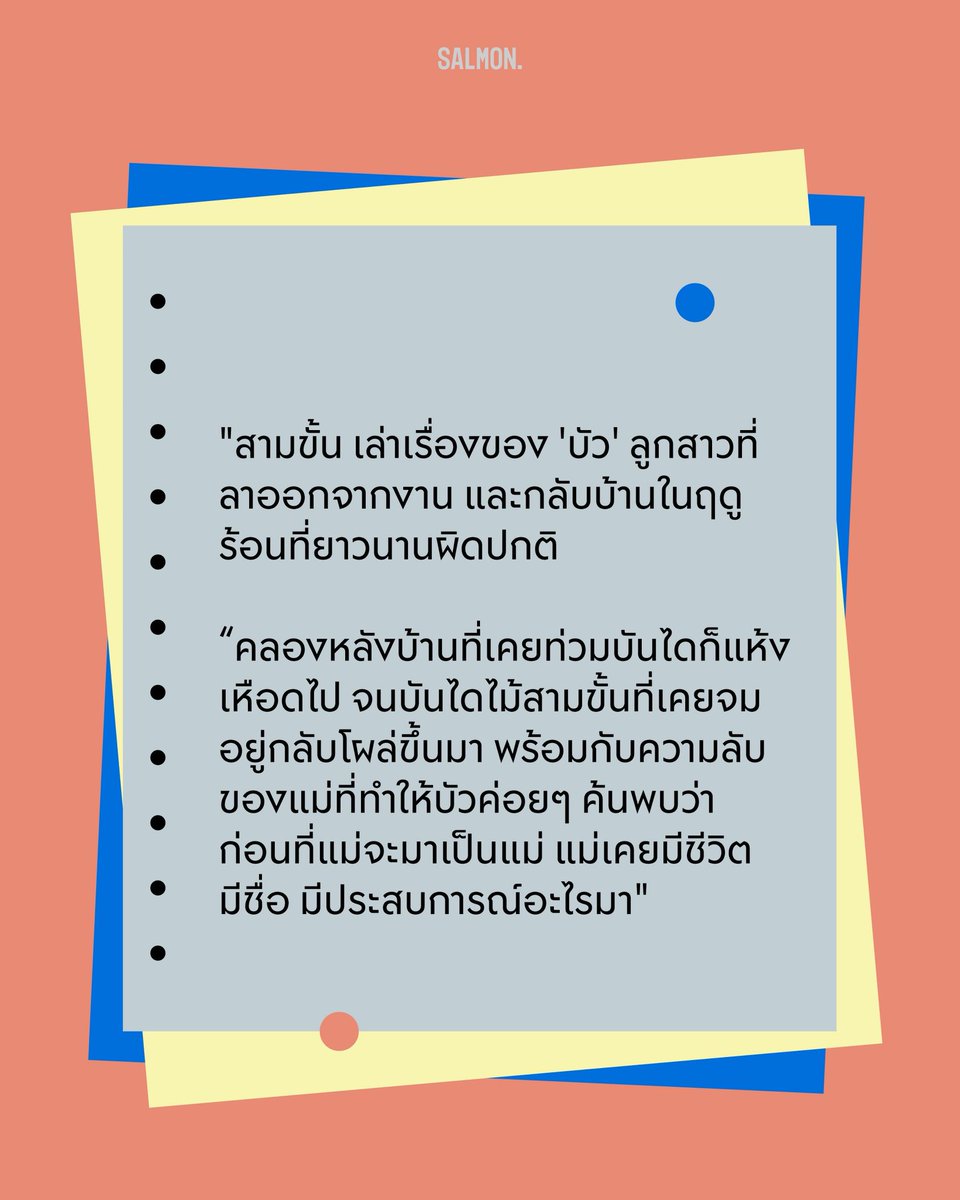 salmonsay's tweet photo. Q : เล่าคร่าวๆ ให้ฟังหน่อยว่า สามขั้น เป็นเรื่องเกี่ยวกับอะไร
.
A : เรื่องของลูกสาวชื่อ ‘บัว’ ที่ลาออกจากงานแล้วกลับบ้านในฤดูร้อนปีหนึ่งที่แห้งแล้งผิดปกติ ฝนไม่ตกจนคลองหลังบ้านที่เคยท่วมบันไดแห้งขอด ทำให้บันไดไม้สามขั้นที่เคยจมน้ำโผล่ขึ้นมา นอกจากนี้ ความลับที่เกี่ยวกับตัวแม่และร่างกาย รวมถึงความทรงจำที่เปลี่ยนไปก็ค่อยๆ ผุดขึ้นมาด้วย 

ทุกครั้งที่น้ำลด บัวจึงได้เรียนรู้ว่าก่อนที่แม่จะเป็นแม่ แม่เคยมีชีวิต มีชื่อ และมีประสบการณ์อะไรมาบ้าง

(6/7)