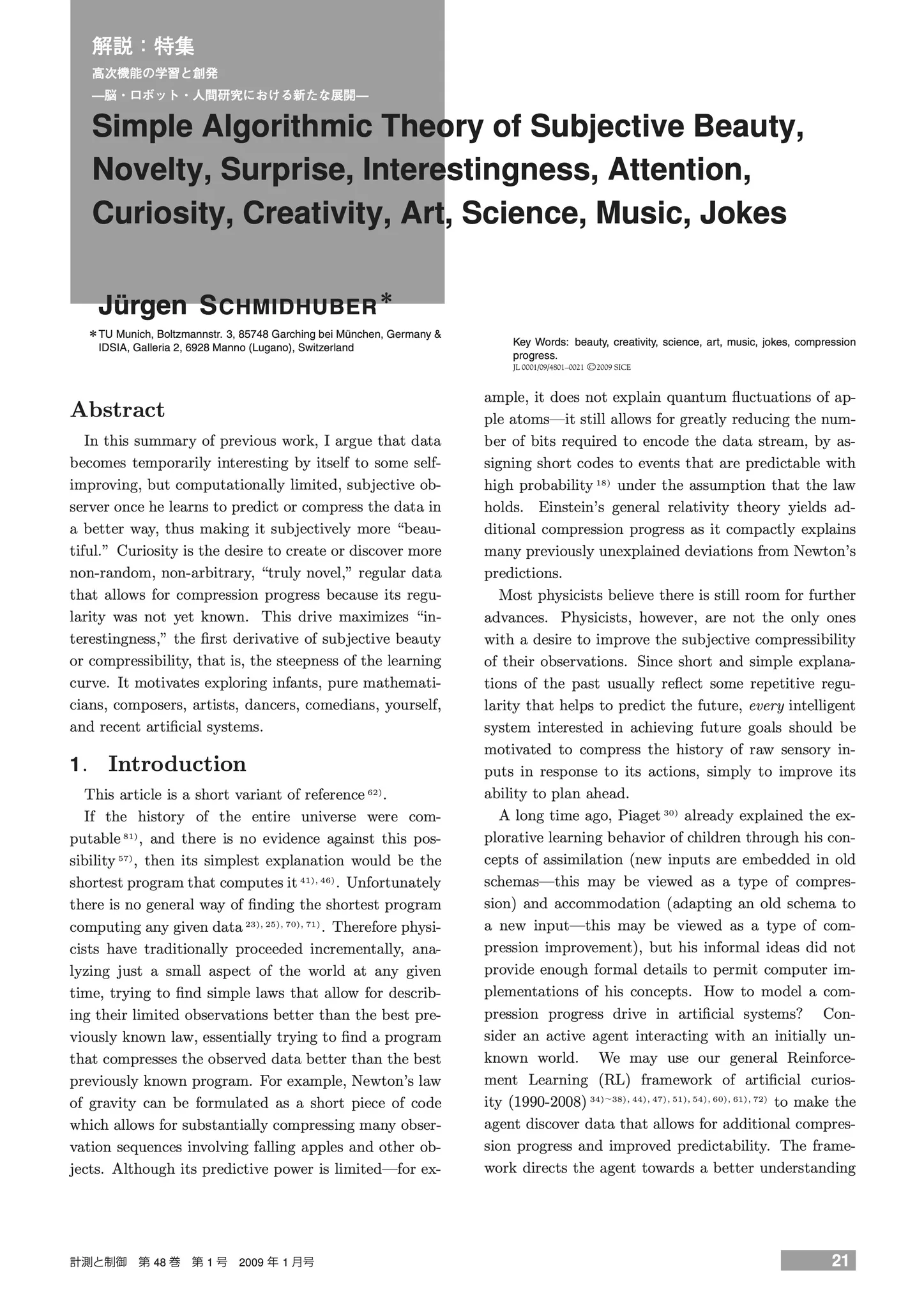 Simple Algorithmic Theory of Subjective Beauty, Novelty, Surprise, Interestingness, Attention, Curiosity, Creativity, Art, Science, Music, Jokes

Jürgen SCHMIDHUBER

Abstract

In this summary of previous work, I argue that data becomes temporarily interesting by itself to some self-improving, but computationally limited, subjective observer once he learns to predict or compress the data in a better way, thus making it subjectively more “beautiful.” Curiosity is the desire to create or discover more non-random, non-arbitrary, “truly novel,” regular data that allows for compression progress because its regularity was not yet known. This drive maximizes “interestingness,” the first derivative of subjective beauty or compressibility, that is, the steepness of the learning curve. It motivates exploring infants, pure mathematicians, composers, artists, dancers, comedians, yourself, and recent artificial systems.