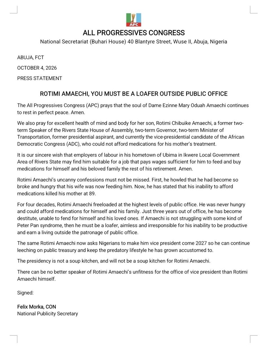 OfficialAPCNg's tweet photo. ABUJA, FCT

OCTOBER 4, 2026

PRESS STATEMENT

ROTIMI AMAECHI, YOU MUST BE A LOAFER OUTSIDE PUBLIC OFFICE

The All Progressives Congress (APC) prays that the soul of Dame Ezinne Mary Oduah Amaechi continues to rest in perfect peace. Amen.

We also pray for excellent health of mind and body for her son, Rotimi Chibuike Amaechi, a former two-term Speaker of the Rivers State House of Assembly, two-term Governor, two-term Minister of Transportation, former presidential aspirant, and currently the vice-presidential candidate of the African Democratic Congress (ADC), who could not afford medications for his mother’s treatment.

It is our sincere wish that employers of labour in his hometown of Ubima in Ikwere Local Government Area of Rivers State may find him suitable for a job that pays wages sufficient for him to feed and buy medications for himself and his beloved family the rest of his retirement. Amen.

Rotimi Amaechi’s uncanny confessions must not be missed. First, he howled that he had become so broke and hungry that his wife was now feeding him. Now, he has stated that his inability to afford medications killed his mother at 89.

For four decades, Rotimi Amaechi freeloaded at the highest levels of public office. He was never hungry and could afford medications for himself and his family. Just three years out of office, he has become destitute, unable to fend for himself and his loved ones. If Amaechi is not struggling with some kind of Peter Pan syndrome, then he must be a loafer, aimless and irresponsible for his inability to be productive and earn a living outside the patronage of public office.

The same Rotimi Amaechi now asks Nigerians to make him vice president come 2027 so he can continue leeching on public treasury and keep the predatory lifestyle he has grown accustomed to.

The presidency is not a soup kitchen, and will not be a soup kitchen for Rotimi Amaechi.

There can be no better speaker of Rotimi Amaechi’s unfitness for the office of vice president than Rotimi Amaechi himself.

Signed:

Felix Morka, CON
National Publicity Secretary
All Progressives Congress (APC)