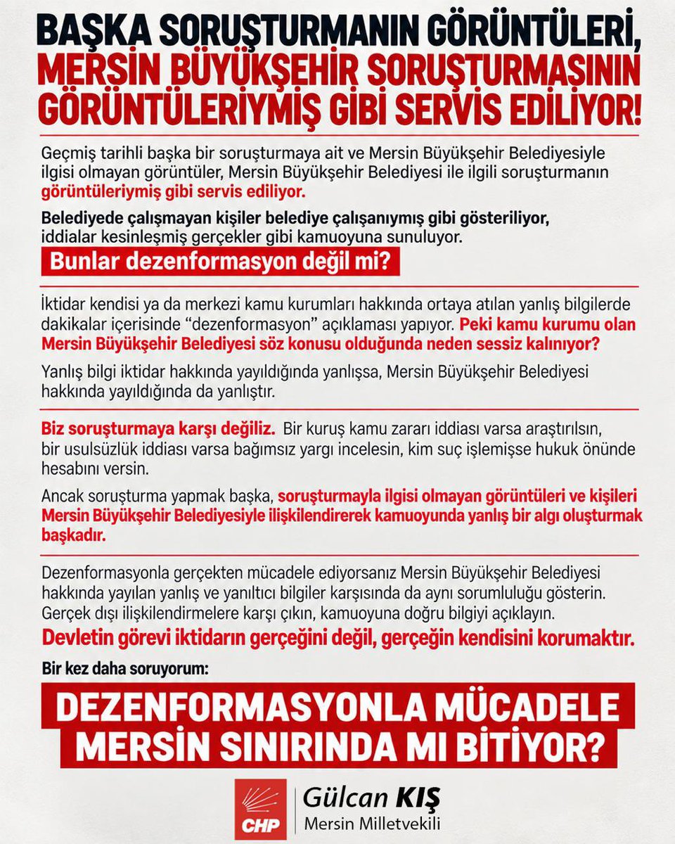 GulcanKis's tweet photo. BAŞKA SORUŞTURMANIN GÖRÜNTÜLERİ, MERSİN BÜYÜKŞEHİR SORUŞTURMASININ GÖRÜNTÜLERİYMİŞ GİBİ SERVİS EDİLİYOR!

Geçmiş tarihli başka bir soruşturmaya ait ve Mersin Büyükşehir Belediyesiyle ilgisi olmayan görüntüler, Mersin Büyükşehir Belediyesi ile ilgili soruşturmanın görüntüleriymiş gibi servis ediliyor.

Belediyede çalışmayan kişiler belediye çalışanıymış gibi gösteriliyor, iddialar kesinleşmiş gerçekler gibi kamuoyuna sunuluyor.

Bunlar dezenformasyon değil mi?
İktidar kendisi ya da merkezi kamu kurumları hakkında ortaya atılan yanlış bilgilerde dakikalar içerisinde “dezenformasyon” açıklaması yapıyor. Peki kamu kurumu olan Mersin Büyükşehir Belediyesi söz konusu olduğunda neden sessiz kalınıyor?
Yanlış bilgi iktidar hakkında yayıldığında yanlışsa, Mersin Büyükşehir Belediyesi hakkında yayıldığında da yanlıştır.

Biz soruşturmaya karşı değiliz. Bir kuruş kamu zararı iddiası varsa araştırılsın, bir usulsüzlük iddiası varsa bağımsız yargı incelesin, kim suç işlemişse hukuk önünde hesabını versin.
Ancak soruşturma yapmak başka, soruşturmayla ilgisi olmayan görüntüleri ve kişileri Mersin Büyükşehir Belediyesiyle ilişkilendirerek kamuoyunda yanlış bir algı oluşturmak başkadır.
Dezenformasyonla gerçekten mücadele ediyorsanız Mersin Büyükşehir Belediyesi hakkında yayılan yanlış ve yanıltıcı bilgiler karşısında da aynı sorumluluğu gösterin. Gerçek dışı ilişkilendirmelere karşı çıkın, kamuoyuna doğru bilgiyi açıklayın.
Devletin görevi iktidarın gerçeğini değil, gerçeğin kendisini korumaktır.

Bir kez daha soruyorum:
DEZENFORMASYONLA MÜCADELE MERSİN SINIRINDA MI BİTİYOR?