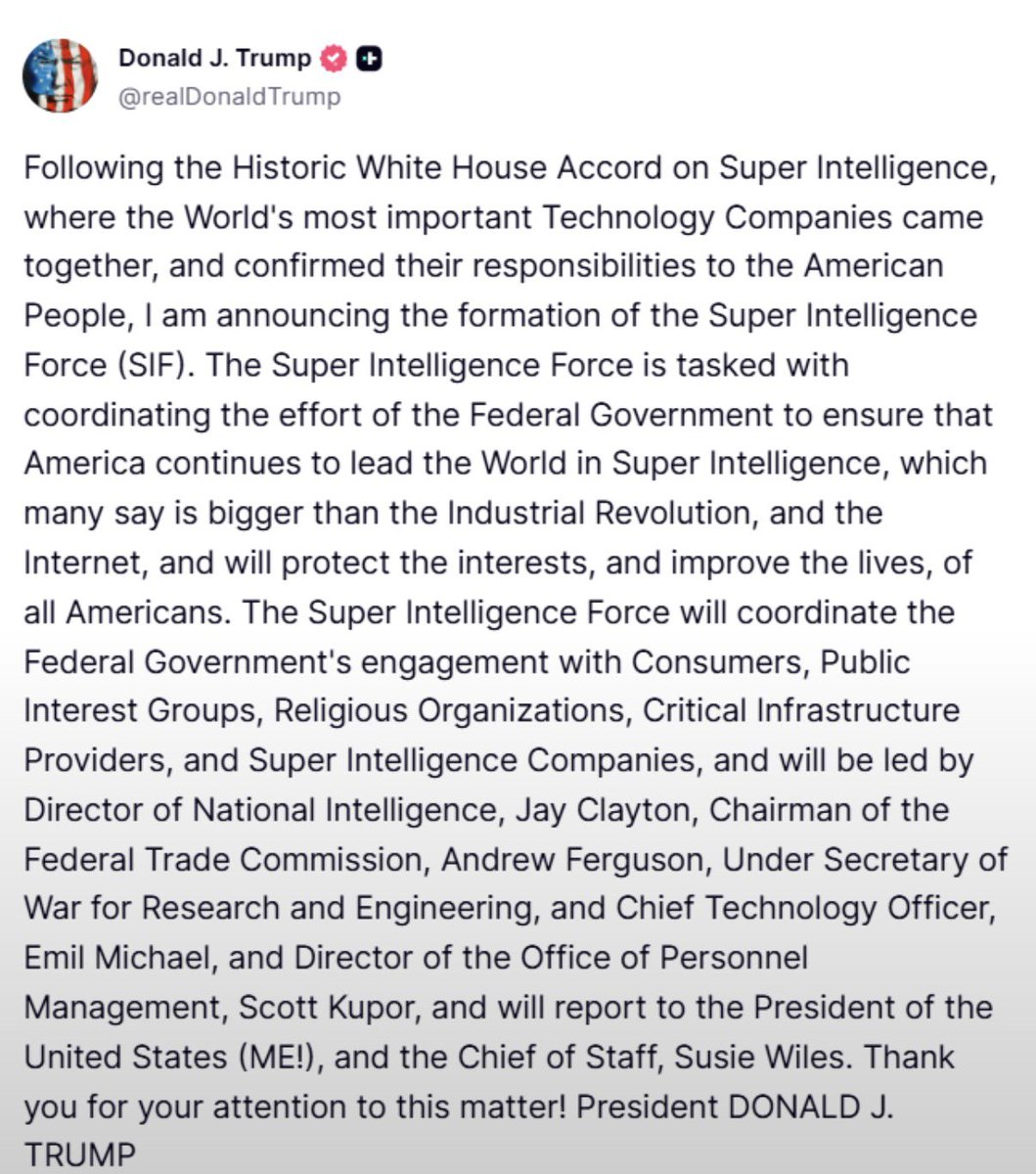 jpmarino79's tweet photo. 🚨🚨🚨 TRUMP ANUNCIÓ UNA FUERZA DE SUPERINTELIGENCIA PARA SOSTENER EL LIDERAZGO DE EEUU EN IA

🔹La Super Intelligence Force (SIF) coordinará los esfuerzos del Gobierno federal tras el acuerdo de la Casa Blanca con las principales empresas tecnológicas.

🔹Su misión será mantener la supremacía estadounidense en ese campo, proteger los intereses de los ciudadanos y mejorar sus condiciones de vida.

🔹Articulará con empresas de superinteligencia, proveedores de infraestructura crítica, consumidores, organizaciones religiosas y grupos de interés público.

🔹Estará encabezada por Jay Clayton, Andrew Ferguson, Emil Michael y Scott Kupor. Reportará directamente a Trump y a la jefa de Gabinete, Susie Wiles.