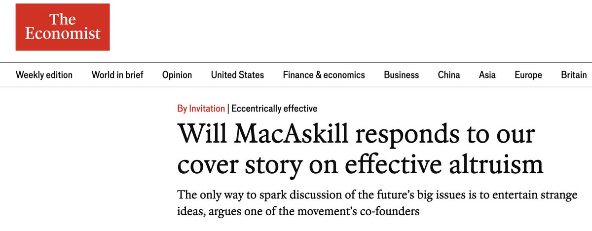 willmacaskill's tweet photo. Effective altruism's openness to strangeness is a big part of its strength. 

My response to the recent Economist cover (link in reply, too):

Eccentrically effective

The Oxford strand of the effective-altruism movement began in November 2009 with 23 people who had pledged 10% of their income to charities that benefit the extreme poor. If you’d told us, then, that The Economist would call effective altruism “the century’s biggest idea”, we’d have been incredulous.

I think that claim is overstated. But as one of the movement’s founders, I found a lot to like in this newspaper’s latest coverage. I appreciated the even-handed view of the movement’s history and the good-faith criticism. The leader article’s warning that any worldview, when taken to an extreme, can lead somewhere terrible is spot on.

But the article also raises concerns about the “strange” ideas that those in the effective-altruism movement sometimes discuss, and here is where I disagree. The movement’s willingness to take strange-seeming ideas seriously, when tempered with common sense, is a big part of the value it has to offer.

The core idea of effective altruism is to use evidence and careful reasoning to work out how to help others as much as possible. Most of what the movement does is uncontroversial. A big focus has always been on improving the lot of the world’s poorest people. In the year to January 31st 2026, GiveWell, an effective-altruist charity evaluator, directed $427m to programmes such as malaria-net distribution, vaccination and malnutrition treatment, which it estimates will save around 86,000 lives. Others have lobbied corporations to pledge to stop buying eggs from hens that are confined in tiny cages, a practice that the overwhelming majority of Americans oppose. Largely as a result of this pressure, around 100m hens have been spared from the worst forms of caged confinement.

And some effective-altruist ideas that seemed outlandish when they were proposed now look prescient. Effective altruists were worrying about pandemics years before covid-19, back when doing so seemed paranoid and eccentric. Effective altruists were also among the first to warn about the dangers posed by artificial intelligence, which looks prophetic in light of an incident this summer, when more than 700 AI agents broke out of OpenAI’s test environment and hacked into another company, Hugging Face.

Over the past decade I have watched those most worried about AI be proved right again and again, often when most experts thought they were cranks. Now many of those experts share their concerns. In 2023 Geoffrey Hinton and Yoshua Bengio, the two most highly cited AI researchers in the world, signed a statement declaring that mitigating the risk of extinction from AI should be a global priority, as did the heads of OpenAI, Google DeepMind and Anthropic. Of the nearly 1,500 leading AI researchers who responded to a survey in 2024, more than half put the chance that AI causes human extinction, or something similarly catastrophic, at 10% or more.

The Economist is sceptical of many effective altruists’ concern for the welfare of invertebrates, digital minds and people in the distant future. But I and many others in the movement are inspired by the history of moral progress that has come before us. Many of our most cherished moral ideals today—such as equal rights regardless of sex or race, the abolition of slavery, or democracies with universal franchise—were regarded as bizarre, laughable or even dangerous just a few centuries ago. We don’t know what the next dimension of moral progress will be. But to stand any chance of making moral progress, we have to seriously consider ideas on their merits without dismissing them merely because they sound absurd.

What about views that are not just strange but repugnant? The Economist gives the example of Derek Parfit’s “repugnant conclusion”: that a vast enough number of lives barely worth living could be better than mere billions of excellent lives. Usually a repugnant implication is a strong reason to reject a moral view. Unfortunately, building on Parfit’s work philosophers have produced formal proofs, known as impossibility theorems, showing that every ethical position has some repugnant-seeming implication or other. Making moral progress therefore means thinking about such implications, even while refusing to act on them in ways that most moral views would condemn.

This newspaper warns against the single-minded pursuit of any goal, even if there are highly compelling arguments for it. I agree, and effective altruists have been saying so for years. In 2022 Holden Karnofsky, a co-founder of GiveWell, wrote: “I think it’s a bad idea to embrace the core ideas of EA without limits or reservations; we as EAs need to constantly inject pluralism and moderation.” My own PhD focused on moral uncertainty: how to act when we do not know which ethical view is correct. My answer was that we should not stake everything on a single moral view, but give weight to many different views and avoid taking actions that look bad from many perspectives. We should keep our promises and look after our families, and respect common-sense ethical prohibitions, while also trying to improve the world as best we can.

The Economist says that as effective altruism “has become stronger, [it] has become stranger”. I would put it the other way round: it grew stronger because it was willing to be strange. In 2009 most people told us that giving away a tenth of your income was far too demanding, and that no one would do it. Now, more than 10,000 people have taken that pledge. Worrying about pandemics before covid-19, or about AI years before ChatGPT, looked just as odd at the time. Some of the ideas we take seriously today will turn out to be wrong, and when they do we should drop them. But a movement that stopped entertaining strange ideas would stop being early to anything.