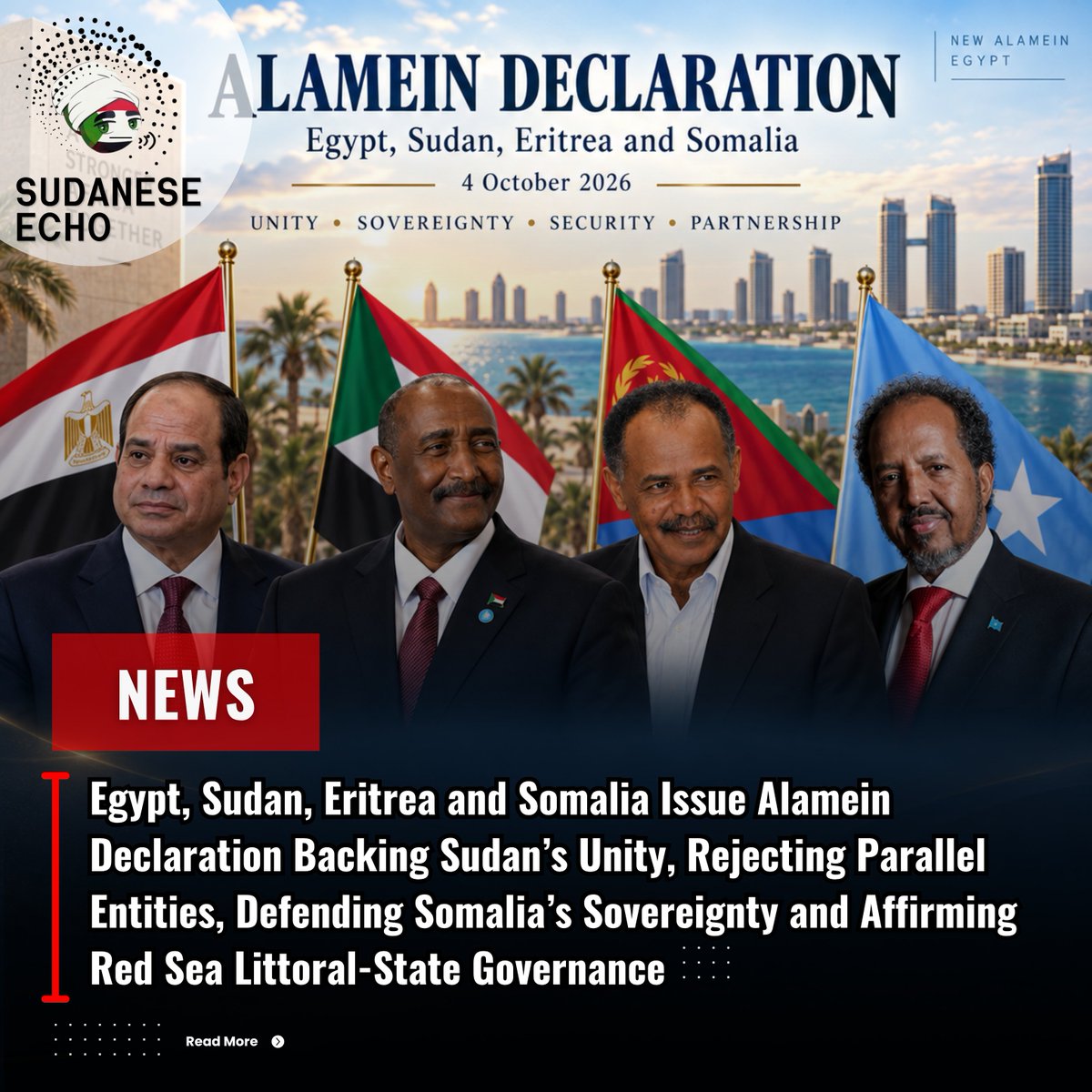 SudaneseEcho's tweet photo. Egypt, Sudan, Eritrea and Somalia Issue Alamein Declaration Backing Sudan’s Unity, Rejecting Parallel Entities and Mercenary Support, Defending Somalia’s Sovereignty and Affirming Red Sea Littoral-State Governance

The leaders of Sudan, Egypt, Eritrea and Somalia concluded their consultative summit in New Alamein on Sunday, October 4, 2026, with the issuance of the Joint Alamein Declaration, setting out agreed positions on Sudan, Somalia, Red Sea security, Nile waters and wider regional cooperation.

Sudan featured prominently in the declaration, with the four leaders affirming support for the country’s unity, sovereignty, territorial integrity and national institutions, rejecting the establishment of parallel entities, and calling for the resumption of a Sudanese-owned and Sudanese-led political process. The declaration also expressed complete rejection of any support for mercenaries.

The leaders further affirmed that governance of the Red Sea is the exclusive responsibility of its littoral states, addressed the principles governing transboundary rivers including the Nile, and agreed to establish a mechanism to follow up on the summit’s outcomes, with the consultative summit to be held periodically and whenever circumstances require.

Below is the full text of the Joint Alamein Declaration, translated into English:
---------------------- 

Joint Alamein Declaration

Issued by the Consultative Quadrilateral Summit Between Egypt, Sudan, Eritrea and Somalia

Alamein, October 4, 2026

1- At the invitation of His Excellency President Abdel Fattah el-Sisi, President of the Arab Republic of Egypt, extended to His Excellency President Isaias Afwerki, President of the State of Eritrea, His Excellency President Hassan Sheikh Mohamud, President of the Federal Republic of Somalia, and General Abdel Fattah al-Burhan, Chairman of the Transitional Sovereign Council of the Republic of Sudan, the leaders met at a quadrilateral summit today, October 4, 2026, in New Alamein City, where they held intensive fraternal consultations on current regional and international issues, ways to enhance political, trade and economic cooperation among the four countries, and to strengthen consultation and coordination among them.

2- The summit addressed the need to uphold the fundamental principles and pillars of international law as the basis for regional stability and cooperation, particularly respect for the sovereignty, independence and territorial integrity of the countries of the region, upholding the values of good-neighbourliness, rejecting interference in the internal affairs of the countries of the region under any pretext, working to support national institutions, and promoting political and peaceful solutions to conflicts.

3- The summit discussed coordinating joint efforts to achieve regional stability, creating a favourable environment for shared and sustainable development, and advancing economic, trade and cultural relations in a manner that helps achieve economic integration and interconnectedness, sustainable development, and stronger ties among the peoples of all participating countries, taking into account the unity of objectives and a shared destiny.

4- The summit addressed, and the participating leaders reached a common understanding on, the following matters:

A- Supporting the unity of the Republic of Sudan, its sovereignty, territorial integrity and national institutions, rejecting the establishment of any parallel entities, encouraging the resumption of a political process that is Sudanese-owned and Sudanese-led, supporting national institutions, in addition to the complete rejection of any support for mercenaries.

B- Supporting the unity and sovereignty of the Federal Republic of Somalia, rejecting any interference or measures targeting its territorial integrity and national sovereignty, and rejecting any recognition of or support for so-called Somaliland, as this constitutes an infringement on the sovereignty and territorial integrity of the Federal Republic of Somalia.

C- Supporting the efforts of the Federal Republic of Somalia in combating terrorism, enabling state institutions to extend their control over the entirety of its territory, and calling on regional and international partners to provide adequate, sustainable and predictable funding for the African Union Support and Stabilization Mission in Somalia (AUSSOM), in a manner that supports Somalia’s security transition and enables the mission to carry out its mandate in support of the orderly transfer of security responsibilities to Somali forces.

D- Affirming the principle of freedom of navigation and that governance of the Red Sea is the exclusive responsibility of the littoral states.

E- Affirming the importance of respecting international law regarding transboundary rivers, including the Nile River, particularly the principle of causing no harm, and the obligation to cooperate through prior notification, consultation and consensus, while completely rejecting any unilateral measures that harm the existing water uses of the two downstream Nile states.

G- Continuing to further strengthen consultation and coordination among the four countries and with the rest of the brotherly African countries.

5- The leaders agreed to establish a mechanism to follow up on the outcomes of this consultative summit, which will be held periodically and whenever circumstances require, in order to strengthen consultation and coordination among them.

6- The Presidents of Eritrea, Sudan and Somalia expressed their sincere thanks and appreciation for the hosting of this consultative summit. 

#Sudan 
#Eritrea
#Somalia
#Egypt
