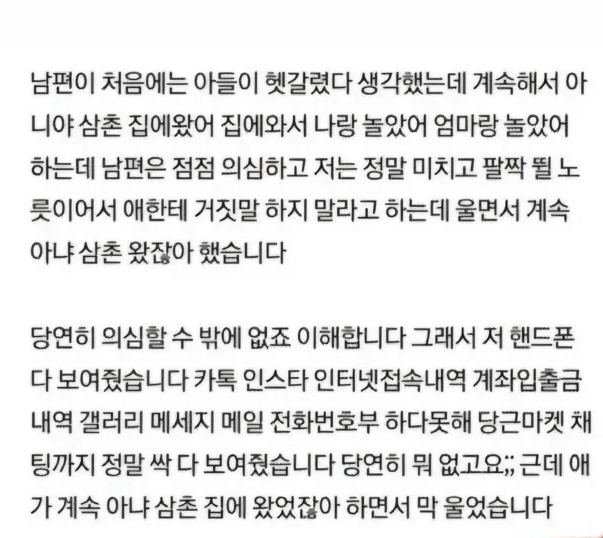 misun5827's tweet photo. 아들 때문에 이혼하고 싶어요

안녕하세요
6살 된 아이 하나 키우는 엄마입니다

맞벌이지만 남편은 9시부터 출근해 7시에 들어오구요 저는 재택이라 제가 늘 집에 있습니다.
한달에 두번정도만 회사 가면 되어서 육아는 제가 주로 하고 있어요.
불만 전혀 없구요.
남편이랑 서로 잘 돕고 살고 있어요.

아이가 3시에 하원하니 저는 그 전까지 일 최대한 빨리 해놓 고 아이랑 시간 최대한으로 보내는데요.

아기가 남편한테 갑자기 오늘 집에 
삼촌 놀러왔다고 했습니다.
남편은 무슨 말이냐 하��� 저도 황당하구요

저 아래로 여동생 하나 있거든요 남자형제 없어요.

집 안에 남자 들인적 단 한번도 없고 상상도 해본적 없고 정 말 하늘을 우러러 한점 부끄럼 없는 아내이자 엄마 되려고 노력하며 살고 있었습니다.
정말로 남자 들인 적 한번도 없어요. 
아니 애초에 저 그닥 사교적인 성격도 아니라 친한 남자 지인도 잘 없을 뿐더러 불륜은 더더욱 아니구요.

남편이 처음에는 아들이 헷갈렸다 생각했는데 계속해서 아니야 삼촌 집에왔어 집에와서 나랑 놀았어 엄마랑 놀았어 하는데 남편은 점점 의심하고 저는 정말 미치고 팔짝 뛸 노릇이어서 애한테 거짓말 하지 말라고 하는데 울면서 계속 아냐 삼촌 왔잖아 했습니다.

당연히 의심할 수 밖에 없죠 이해합니다 그래서 저 핸드폰 다 보여줬습니다. 
카톡 인스타 인터넷접속내역 계좌입출�� 내역 갤러리 메세지 메일 전화번호부 하다못해 당근마켓 채팅까지 정말 싹 다 보여줬습니다.
당연히 뭐 없고요;; 
근데 애가 계속 아냐 삼촌 집에 왔었잖아 하면서 막 울었습니다.

저 정말 미치고 팔짝 뛸 노릇이라 아이랑 남편 유전자검사 까지 다 했는데도 애기가 계속 엄마 거짓말쟁이 삼촌 우리 집 왔어 나랑 놀았어 계속 그럽니다.
시부모님 앞에서도 그래서 제 모든거 다 보여드리고 유전자검사지 보여드렸는데 모두 오해는 풀었지만 찝찝함은 남아있는 상태로 몇 달을 가니 너무 지쳐서 애한테 정말 화냈습니다.

너 왜 이런 거짓말 하냐고, 지금이라도 제대로 말해라 엄마가 다른 사람 집에 데려온 적이 있냐? 
하원하고 너랑만 있었지 다른 사람 온 적 있냐? 하니까 실실 웃으면서 사실 거짓 말이었다고 합니다...
너무 허무해서 그냥 집 나와서 
친정와 있고... 그냥 솔직히 애한테 정 다 떨어졌습니다. 그만 키우 고 싶어요..

저 정말 지칩니다

제가 찔릴거라도 있으면 덜 억울하겠는데 저 정말 남편 아 이 가정밖에 모르던 사람이고 진짜 충실하게 살아서 너무 억울해 미치겠습니다.
몇 달동안 오해받으면서 살던 기억도 너무 끔찍하고요.
아이가 저런 거짓말을 몇 달을 치면서 저 를 괴롭힌 것도 용서가 안됩니다.
왜 그랬는지도 모르겠고 정신이 이상하단 생각도 듭니다.

그냥 더 이상 키우고 싶지가 않아요.
가정 유지하고 싶지가 않아요.

엄마로서의 의무만 다 하고 싶지.
그 이상은 하고싶지가 않습니다.
이혼하고 양육권 넘겨주고 양육비나 꼬박꼬박 주고 싶어요.

남편도 물론 저 의심할 만한 상황이었지만 제 모든걸 다 보여주고 유전자검사까지 해서 보여줬는데도 계속 의심하던 모습도 너무 허무하고요.

그냥 이혼하고 싶어요

이혼해도 되겠죠..

애가 소시오패쓰인가...그러기엔
또 6살인데...개무섭네요...