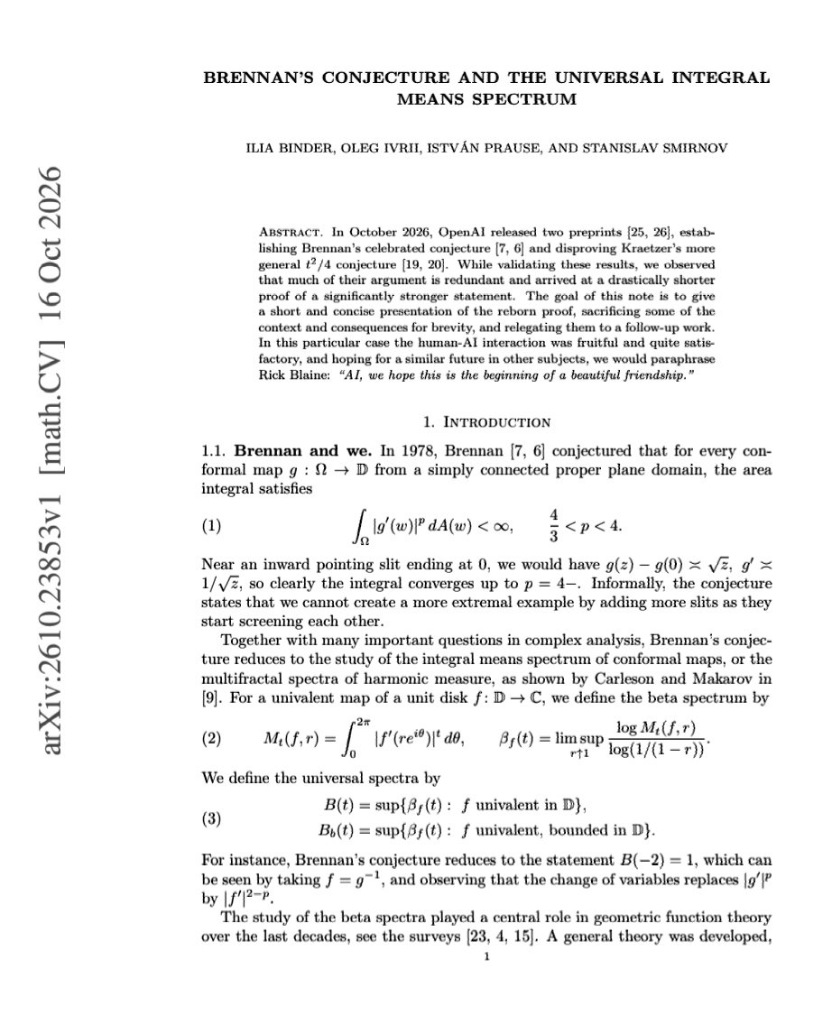 Math_files's tweet photo. Mathematicians Validate an AI-Generated Proof of Brennan's Conjecture.

Four mathematicians, including 2010 Fields Medalist Stanislav Smirnov, have examined OpenAI's proposed solution to Brennan's conjecture, a longstanding problem in complex analysis dating to 1978.

In a manuscript submitted on 16 October 2026 and listed by arXiv on 19 October, Ilia Binder, Oleg Ivrii, István Prause, and Stanislav Smirnov report that the AI-generated argument is correct but unnecessarily lengthy. They identify its essential mathematical ideas, produce a substantially shorter proof, and formulate a stronger result.

Brennan's conjecture concerns the integrability of derivatives of conformal maps. For a conformal map g: Ω → 𝔻, where Ω is a simply connected proper plane domain, it predicts

∫_Ω |g′(z)|ᵖ dA(z) < ∞, for 4/3 < p < 4.

The researchers also state a stronger bound for the bounded universal integral-means spectrum:

B_b(t) < t²/4, for −2 < t < 2, t ≠ 0.

The manuscript proves the corresponding non-strict inequality, while the details establishing strictness are deferred to a subsequent paper. The work has not yet undergone peer review.

This development illustrates an important relationship between AI-generated mathematics and human mathematical expertise. An AI-produced argument has prompted mathematicians to isolate its central ideas, simplify its reasoning, and investigate a stronger theorem.