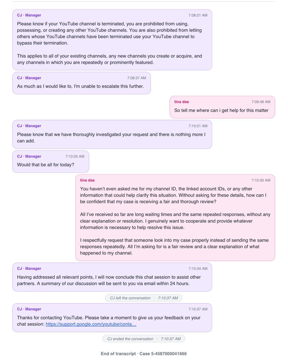 Rosiena8z's tweet photo. @TeamYouTube @YouTube

I chatted for 1 hour with two people, an agent and then a manager. I asked clearly: how does my channel, created in 2023, count as circumvention for a friend’s account logged in on my device in 2025?

What I got back:
❌ The same policy paragraph, pasted again and again
❌ “We can’t share specifics”
❌ The agent admitted my channel was created first, but said the decision can’t be reversed
❌ The manager said twice: “I’m unable to escalate this further”
I asked 3 times where I can get help. I never got an answer.
Nobody asked for my channel ID or the linked account IDs. The chat was closed with “nothing more I can add.”
I’m not asking for the decision to be overturned. I’m asking someone to look at the timeline and tell me how this is circumvention.
Case ID: 5-4587000041666

#YouTube #TeamYouTube #YouTubeTermination