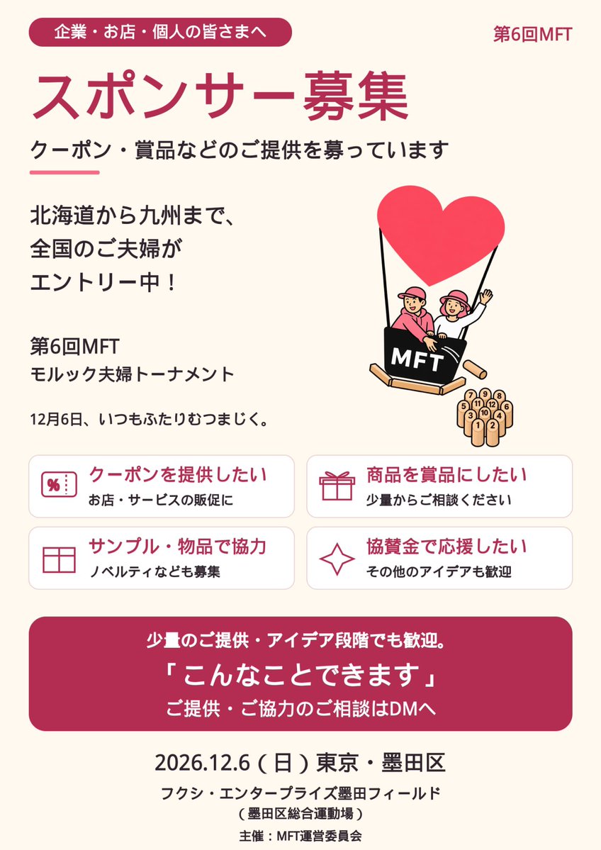 human_bridger's tweet photo. 【第6回MFT モルック夫婦トーナメント③��

北海道から九州まで、全国のご夫婦がエントリー中！🎈
お申し込みいただいた皆さま、ありがとうございます😊

2026年12月6日（日）、東京・墨田区で開催する第6回MFT。
全国のおふたりをお迎えする準備を進めています！

今回は、この一日を応援してくださる企業・お店・個人の皆さまを募集します📣

━━━━━━━━━━━━━━
クーポン配布も、賞品提供も。
「こんなことできます」を聞かせてください！
━━━━━━━━━━━━━━

例えば、こんなご協力を歓迎しています。

🎟️ お店やサービスの割引クーポンを配りたい
🎁 自社商品や、おすすめの商品を賞品として提供したい
🛍️ サンプルやノベルティを通じて、お店・商品を知ってもらいたい
📦 大会で使う物品を提供したい
🤝 協賛金で大会を応援したい

もちろん、このほかの形も大歓迎です！

「少しだけなら提供できる」
「うちのお店でも何かできるかな？」
「こんなサービスは役に立つ？」

そんな段階から、ぜひご相談ください😊
少量のご提供も、アイデア段階のお話も嬉しいです。

大会の前後に立ち寄れる飲食店や、ふたりのお出かけに使えるサービスなど、墨田区のお店からのご相談もお待ちしています。
地域を問わず、全国からのご協力を歓迎します！

ふたりで作戦を考えて、一投に喜び、励まし合う。
モルックも、墨田区で過ごす時間も���思い出に残る一日に。
皆さまのお店や商品、得意なことで、その一日を応援して��ただけたら嬉しいです。

📩 ご興味のある方は、この投稿のアカウントへDMをお願いします！

「クーポンを提供できます」
「賞品について相談したいです」

最初は、この一言だけでも大丈夫です。
内容や数量、配布方法・届け方などは、ご相談しながら決めていければと思います。

ご協力いただけそうな方へのシェア・リポストも、大きな応援になります🙌

━━━━━━━━━━━━━━
12月6日、いつもふたりむつまじく。
いつまでも仲睦まじく。
━━━━━━━━━━━━━━

📅 2026年12月6日（日）
📍 フクシ・エンタープライズ墨田フィールド
（墨田区総合運動場）
主催：MFT運営委員会
※MFT＝モルック夫婦トーナメント

#モルック #MFT #モルック夫婦トーナメント #墨田区 #スポンサー募集 #協賛募集 #いつもふたりむつまじく