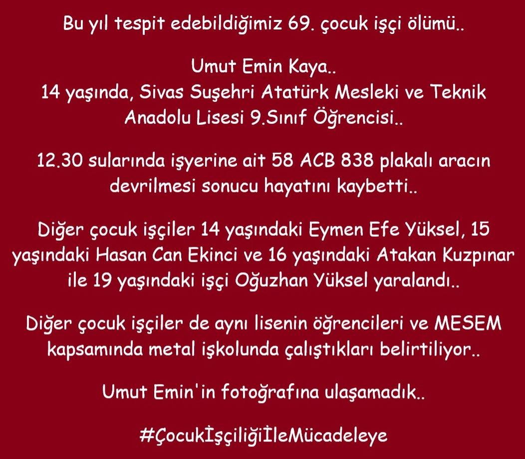 isigmeclisi's tweet photo. Bu yıl tespit edebildiğimiz 69. çocuk işçi ölümü..
Umut Emin Kaya..
14 yaşında, Sivas Suşehri Atatürk Mesleki ve Teknik Anadolu Lisesi 9.Sınıf Öğrencisi..
12.30 sularında işyerine ait 58 ACB 838 plakalı aracın devrilmesi sonucu hayatını kaybetti..
Diğer çocuk işçiler 14 yaşındaki Eymen Efe Yüksel, 15 yaşındaki Hasan Can Ekinci ve 16 yaşındaki Atakan Kuzpınar ile 19 yaşındaki işçi Oğuzhan Yüksel yaralandı..
Diğer çocuk işçiler de aynı lisenin öğrencileri ve MESEM kapsamında metal işkolunda çalıştıkları belirtiliyor..
Umut Emin'in fotoğrafına ulaşamadık..
#ÇocukİşçiliğiİleMücadeleye