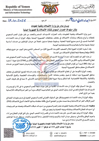 Nasr__Amer's tweet photo. عاجل

وزارة الاتصالات تُدين الاستهداف المتعمّد للعدو السعودي لمحطات وأبراج وشبكات ومنشآت الاتصالات

صنعاء - سبأ :
أدانت وزارة الاتصالات وتقنية المعلومات بأشد العبارات الاستهداف المستمر والمتعمّد من قبل طيران العدو السعودي لمحطات وأبراج وشبكات ومنشآت الاتصالات في مختلف محافظات الجمهورية اليمنية.

وأكدت وزارة الاتصالات في بيان صادر عنها، أن الاعتداءات الغاشمة، تتسبب في تدمير ممنهج للبنية التحتية، وسقوط ضحايا مدنيين، فضلًا عن حرمان المواطنين من خدمات أساسية ترتبط بصورة مباشرة بحياتهم وسلامتهم ومعيشتهم اليومية.

وأوضحت أن غارات طيران العدو السعودي خلال التصعيد الأخير منذ الأسبوع الأول من أغسطس الماضي حتى اليوم، أسفر عن خروج وتوقف 902 مواقع ومحطة تابعة لقطاع الاتصالات عن الخدمة.

واعتبرت، الجرائم المتجددة امتدادًا لسلسلة الاستهداف الإجرامي والتدمير الممنهج الذي يمارسه العدو السعودي ضد قطاعي الاتصالات والبريد لأكثر من 11 عامًا؛ تعرضا حتى نهاية العام 2025م لأكثر من ألفين و764 غارة، أسفرت عن ارتقاء 80 شهيدًا من كوادر القطاعين، وتدمير أكثر من ألف و104 منشأة تدميرًا كليًا وجزئيًا وحرمان الشعب اليمني في معظم مناطق الجمهورية من خدمات الاتصالات.

وجدّدت وزارة الاتصالات تأكيدها على أن قطاع الاتصالات هو قطاع مدني خدمي بحت يقدم خدماته لجميع المواطنين في مختلف محافظات الجمهورية دون استثناء أو تمييز، وتخدم منشآته؛ الأسر، والمستشفيات، والمؤسسات التعليمية، والفرق الإنسانية والإغاثية، والأنشطة الاقتصادية، كما تشكل وسيلة حيوية لطلب النجدة والتواصل الإنساني، لا سيما في ظل ظروف الحرب والحصار.

وأكدت أن الادعاءات الكاذبة من قبل جهات تابعة للعدو السعودي، ما هي إلا ذرائع ومبررات لاستهداف هذا القطاع الخدمي المهم، وعزل الشعب اليمني عن العالم تمهيدًا لارتكاب المزيد من الجرائم والانتهاكات اللا إنسانية بعيدًا عن الرأي العام.

ولفت البيان، إلى أن اعتداءات العدو السعودي، تعكس بشكل جلي السلوك الإجرامي للعدو الخبيث في تدمير مقومات الحياة في اليمن لارتكاب الجرائم الإنسانية وسط صمت مخزٍ من المجتمع الدولي بكافة منظماته بما فيها الاتحاد الدولي للاتصالات "ITU".

وحمّلت وزارة الاتصالات وتقنية المعلومات العدو السعودي مسؤولية التمادي في استهداف شبكات الاتصالات، وعواقب وتبعات أي استهداف لقطاع الاتصالات ومنشآته وبنيته التحتية وما ينجم عن ذلك.

كما أكدت أنه بالرغم من حجم التدمير، فإن الاعتداءات لن تكسر إرادة الشعب اليمني، ولن تُثني كوادر القطاع عن أداء واجبهم الوطني والإنساني، وسيبقى ميدان البناء والترميم وإعادة التشغيل ساحةً للصمود والثبات، وستظل خدمة المواطنين وحقهم الأصيل في الاتصال أمانة لا تراجع عنها.