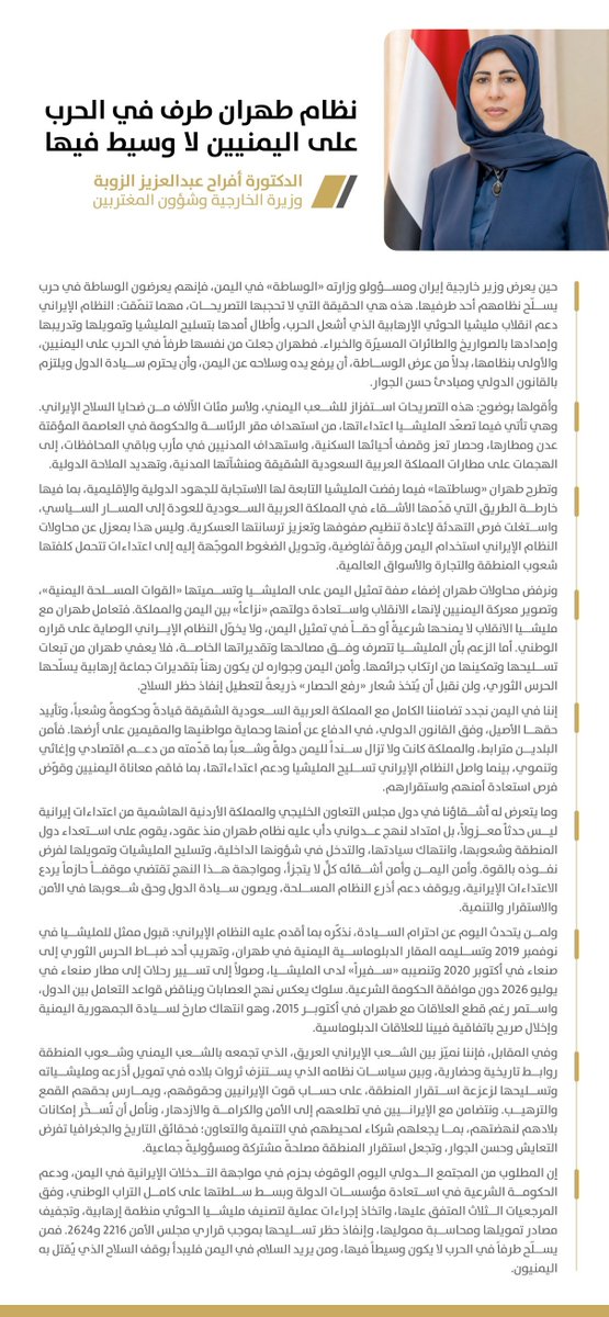 afrah_alzouba's tweet photo. نظام طهران طرف في الحرب على اليمنيين لا وسيط فيها

حين يعرض وزير خارجية إيران ومسؤولو وزارته «الوساطة» في اليمن، فإنهم يعرضون الوساطة في حرب يسلّح نظامهم أحد طرفيها. هذه هي الحقيقة التي لا تحجبها التصريحات، مهما تنمّقت: النظام الإيراني دعم انقلاب مليشيا الحوثي الإرهابية الذي أشعل الحرب، وأطال أمدها بتسليح المليشيا وتمويلها وتدريبها وإمدادها بالصواريخ والطائرات المسيّرة والخبراء. فطهران جعلت من نفسها طرفاً في الحرب على اليمنيين، والأولى بنظامها، بدلاً من عرض الوساطة، أن يرفع يده وسلاحه عن اليمن، وأن يحترم سيادة الدول ويلتزم بالقانون الدولي ومبادئ حسن الجوار.

هذه التصريحات استفزاز للشعب اليمني، ولأسر مئات الآلاف من ضحايا السلاح الإيراني. وهي تأتي فيما تصعّد المليشيا اعتداءاتها، من استهداف مقر الرئاسة والحكومة في العاصمة المؤقتة عدن ومطارها، وحصار تعز وقصف أحيائها السكنية، واستهداف المدنيين في مأرب وباقي المحافظات، إلى الهجمات على مطارات المملكة العربية السعودية الشقيقة ومنشآتها المدنية، وتهديد الملاحة الدولية.

وتطرح طهران «وساطتها» فيما رفضت المليشيا التابعة لها الاستجابة للجهود الدولية والإقليمية، بما فيها خارطة الطريق التي قدّمها الأشقاء في المملكة العربية السعودية للعودة إلى المسار السياسي، واستغلت فرص التهدئة لإعادة تنظيم صفوفها وتعزيز ترسانتها العسكرية. وليس هذا بمعزل عن محاولات النظام الإيراني استخدام اليمن ورقةً تفاوضية، وتحويل الضغوط الموجّهة إليه إلى اعتداءات تتحمل كلفتها شعوب المنطقة والتجارة والأسواق العالمية.

ونرفض محاولات طهران إضفاء صفة تمثيل اليمن على المليشيا وتسميتها «القوات المسلحة اليمنية»، وتصوير معركة اليمنيين لإنهاء الانقلاب واستعادة دولتهم «نزاعاً» بين اليمن والمملكة. فتعامل طهران مع مليشيا الانقلاب لا يمنحها شرعيةً أو حقاً في تمثيل اليمن، ولا يخوّل النظام الإيراني الوصاية على قراره الوطني. أما الزعم بأن المليشيا تتصرف وفق مصالحها وتقديراتها الخاصة، فلا يعفي طهران من تبعات تسليحها وتمكينها من ارتكاب جرائمها. وأمن اليمن وجواره لن يكون رهناً بتقديرات جماعة إرهابية يسلّحها الحرس الثوري، ولن نقبل أن يُتخذ شعار «رفع الحصار» ذريعةً لتعطيل إنفاذ حظر السلاح.

إننا في اليمن نجدد تضامننا الكامل مع المملكة العربية السعودية الشقيقة قيادةً وحكومةً وشعباً، وتأييد حقها الأصيل، وفق القانون الدولي، في الدفاع عن أمنها وحماية مواطنيها والمقيمين على أرضها. فأمن البلدين مترابط، والمملكة كانت ولا تزال سنداً لليمن دولةً وشعباً بما قدّمته من دعم اقتصادي وإغاثي وتنموي، بينما واصل النظام الإيراني تسليح المليشيا ودعم اعتداءاتها، بما فاقم معاناة اليمنيين وقوّض فرص استعادة أمنهم واستقرارهم.

وما يتعرض له أشقاؤنا في دول مجلس التعاون الخليجي والمملكة الأردنية الهاشمية من اعتداءات إيرانية ليس حدثاً معزولاً، بل امتداد لنهج عدواني دأب عليه نظام طهران منذ عقود، يقوم على استعداء دول المنطقة وشعوبها، وانتهاك سيادتها، والتدخل في شؤونها الداخلية، وتسليح المليشيات وتمويلها لفرض نفوذه بالقوة. وأمن اليمن وأمن أشقائه كلٌّ لا يتجزأ، ومواجهة هذا النهج تقتضي موقفاً حازماً يردع الاعتداءات الإيرانية، ويوقف دعم أذرع النظام المسلحة، ويصون سيادة الدول وحق شعوبها في الأمن والاستقرار والتنمية.

ولمن يتحدث اليوم عن احترام السيادة، نذكّره بما أقدم عليه النظام الإيراني: قبول ممثل للمليشيا في نوفمبر 2019 وتسليمه المقار الدبلوماسية اليمنية في طهران، وتهريب أحد ضباط الحرس الثوري إلى صنعاء في أكتوبر 2020 وتنصيبه «سفيراً» لدى المليشيا، وصولاً إلى تسيير رحلات إلى مطار صنعاء في يوليو 2026 دون موافقة الحكومة الشرعية. سلوك يعكس نهج العصابات ويناقض قواعد التعامل بين الدول، واستمر رغم قطع العلاقات مع طهران في أكتوبر 2015، وهو انتهاك صارخ لسيادة الجمهورية اليمنية وإخلال صريح باتفاقية فيينا للعلاقات الدبلوماسية.

وفي المقابل، فإننا نميّز بين الشعب الإيراني العريق، الذي تجمعه بالشعب اليمني وشعوب المنطقة روابط تاريخية وحضارية، وبين سياسات نظامه الذي يستنزف ثروات بلاده في تمويل أذرعه ومليشياته وتسليحها لزعزعة استقرار المنطقة، على حساب قوت الإيرانيين وحقوقهم، ويمارس بحقهم القمع والترهيب. ونتضامن مع الإيرانيين في تطلعهم إلى الأمن والكرامة والازدهار، ونأمل أن تُسخَّر إمكانات بلادهم لنهضتهم، بما يجعلهم شركاء لمحيطهم في التنمية والتعاون؛ فحقائق التاريخ والجغرافيا تفرض التعايش وحسن الجوار، وتجعل استقرار المنطقة مصلحةً مشتركة ومسؤوليةً جماعية.

إن المطلوب من المجتمع الدولي اليوم الوقوف بحزم في مواجهة التدخلات الإيرانية في اليمن، ودعم الحكومة الشرعية في استعادة مؤسسات الدولة وبسط سلطتها على كامل التراب الوطني، وفق المرجعيات الثلاث المتفق عليها، واتخاذ إجراءات عملية لتصنيف مليشيا الحوثي منظمة إرهابية، وتجفيف مصادر تمويلها ومحاسبة مموليها، وإنفاذ حظر تسليحها بموجب قراري مجلس الأمن 2216 و2624. فمن يسلّح طرفاً في الحرب لا يكون وسيطاً فيها، ومن يريد السلام في اليمن فليبدأ بوقف السلاح الذي يُقتل به اليمنيون.