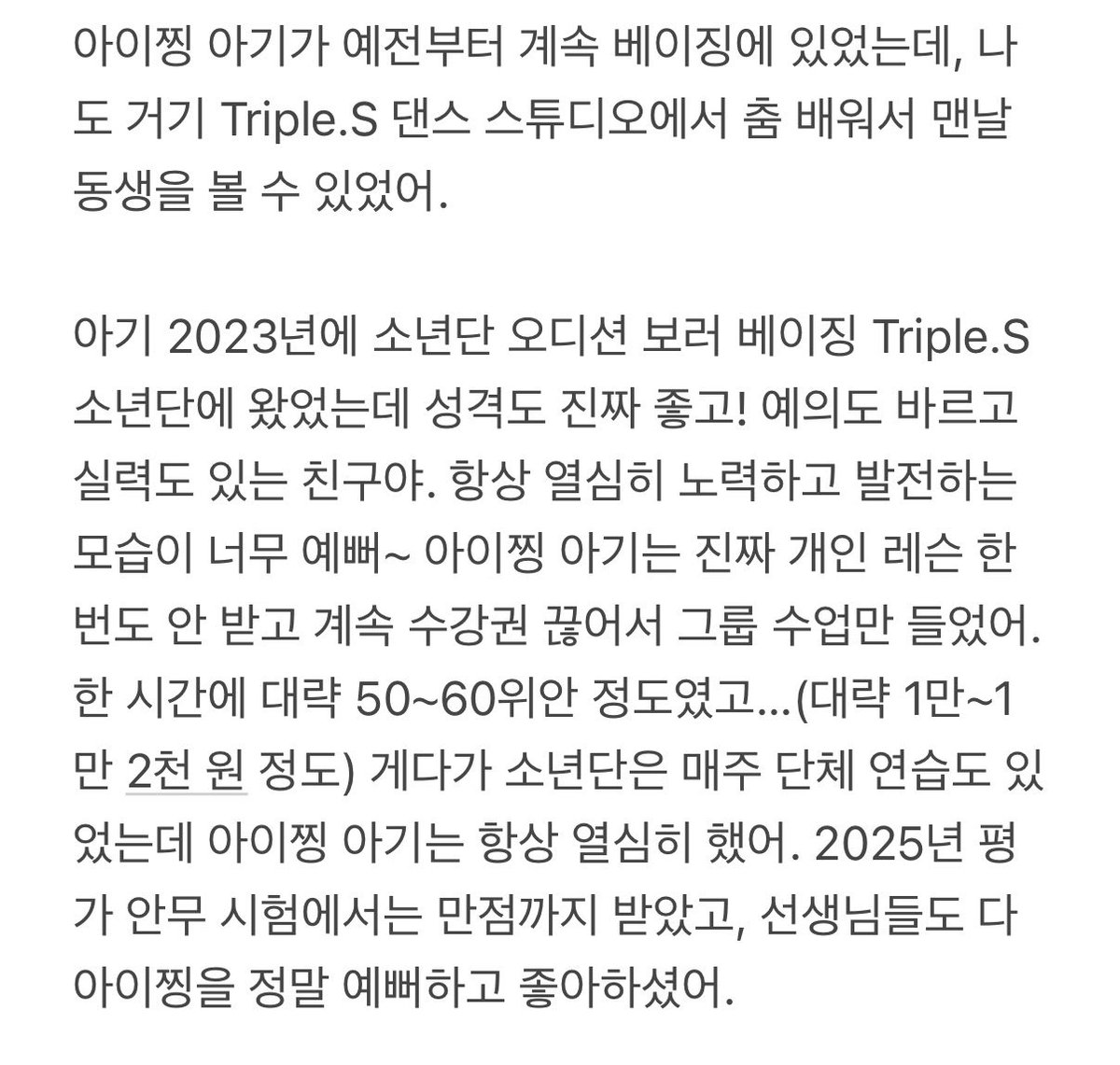 sickiii__'s tweet photo. 261018 중국 댄스 학원에서 같이 춤췄던 친구 미담 제보

AI 번역이므로 미흡한 점이 있다면 양해해 주시기 바랍니다.

:아이찡 아기가 예전부터 계속 베이징에 있었는데, 나도 거기 Triple.S 댄스 스튜디오에서 춤 배워서 맨날 동생을 볼 수 있었어.

아기 2023년에 소년단 오디션 보러 베이징 Triple.S 소년단에 왔었는데 성격도 진짜 좋고! 예의도 바르고 실력도 있는 친구야. 항상 열심히 노력하고 발전하는 모습이 너무 예뻐~ 아이찡 아기는 진짜 개인 레슨 한 번도 안 받고 계속 수강권 끊어서 그룹 수업만 들었어. 한 시간에 대략 50~60위안 정도였고…(대략 1만~1만 2천 원 정도) 게다가 소년단은 매주 단체 연습도 있었는데 아이찡 아기는 항상 열심히 했어. 2025년 평가 안무 시험에서는 만점까지 받았고, 선생님들도 다 아이찡을 정말 예뻐하고 좋아하셨어.

아직 나이가 너무 어리잖아. 요즘 아이찡이 댓글 같은 걸 보고 매일 몇 번씩이나 크게 운다는 얘기도 들었어… 우리도 아기가 성장하는 모습을 쭉 지켜봐 온 댄서들이라 사실 아이 상태가 많이 걱정돼… 그래도 최근에 오프라인 행사에서 본 아이찡은 카메라 앞에서 여전히 밝고 씩씩하더라 😭 정말 강한 아이야! 우리가 아무리 목소리를 내봤자 소용없겠지만, 아이찡을 아끼는 팬들이 동생을 잘 지켜줬으면 좋겠어 😭

보고 있으면 진짜 우리 집 애가 데뷔한 것 같은 기분이야. 뭐라고 설명하기 힘들 정도로 뭉클해 😭 마음이 너무 아프기도 하고.

#A2O #A2OLITE #AIJING #아이찡