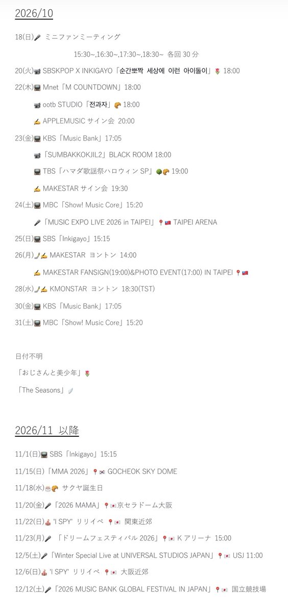 N8MM822's tweet photo. 2026/10/18 9:45時点の🗓️

10/18(日)🎤 ミニファンミーティング                  15:30~,16:30~,17:30~,18:30~ 各回30分 10/20(火)📹 SBSKPOP X INKIGAYO「순간뽀짝 세상에 이런 아이돌이」🌷 18:00 10/22(木)📺 Mnet「M COUNTDOWN」18:00 10/22(木)📹 ootb STUDIO「전과자」🥐 18:00 10/22(木)✍️ APPLEMUSICサイン会 20:00 10/23(金)📺 KBS「Music Bank」17:05 10/23(金)📹「SUMBAKKOKJIL2」BLACK ROOM 18:00 10/23(金)📺 TBS「ハマダ歌謡祭ハロウィンSP」🌳🥐 19:00 10/23(金)✍️ MAKESTARサイン会 19:30 10/24(土)📺 MBC「Show! Music Core」15:20 10/25(日)🎤「MUSIC EXPO LIVE 2026 in TAIPEI」📍🇹🇼 TAIPEI ARENA 10/25(日)📺 SBS「Inkigayo」15:15 10/26(月)🤳✍️ MAKESTAR ヨントン 14:00 10/26(月)✍️ MAKESTAR FANSIGN(19:00)&PHOTO EVENT(17:00) IN TAIPEI 📍🇹🇼 10/28(水)🤳✍️ KMONSTAR ヨントン 18:30(TST) 10/30(金)📺 KBS「Music Bank」17:05 10/31(土)📺 MBC「Show! Music Core」15:20  日付不明 「おじさんと美少年」🌷 「The Seasons」🪽 
 11/1(日)📺 SBS「Inkigayo」15:15 11/15(日)「MMA 2026」📍🇰🇷 GOCHEOK SKY DOME 11/18(水)🎂🥐 サクヤ誕生日 11/20(金)🎤「2026 MAMA」📍🇯🇵京セラドーム大阪 11/22(日)🎪 'I SPY' リリイベ 📍🇯🇵 関東近郊 11/23(月)🎤 「ドリームフェスティバル2026」📍🇯🇵 Kアリーナ 15:00
 12/5(土)🎤「Winter Special Live at UNIVERSAL STUDIOS JAPAN」📍🇯🇵 USJ 11:00 12/6(日)🎪 'I SPY' リリイベ 📍🇯🇵 大阪近郊 12/12(土)🎤「2026 MUSIC BANK GLOBAL FESTIVAL IN JAPAN」📍🇯🇵 国立競技場 
 1/15(金)🎤「Face Our WISH」📍🇰🇷 GOCHEOK SKY DOME 1/16(土)🎤「Face Our WISH」📍🇰🇷 GOCHEOK SKY DOME 1/23(土)🎤「Face Our WISH」📍🇹🇼 KAOHSIUNG ARENA
 2/6(土)🎤「Face Our WISH」📍🇹🇭 IMPACT ARENA 2/13(土)🎤「Face Our WISH」📍🇵🇭 SMART ARANETA COLISEUM 2/21(日)🎊 デビュー3周年 2/26(金)🎤「Face Our WISH」📍🇯🇵 国立代々木競技場 第一体育館(東京) 2/27(土)🎤「Face Our WISH」📍🇯🇵 国立代々木競技場 第一体育館(東京) 2/28(日)🎤「Face Our WISH」📍🇯🇵 国立代々木競技場 第一体育館(東京)
 3/5(金)🎤「Face Our WISH」📍🇯🇵 GLION ARENA KOBE(兵庫) 3/6(土)🎤「Face Our WISH」📍🇯🇵 GLION ARENA KOBE(兵庫) 3/7(日)🎤「Face Our WISH」📍🇯🇵 GLION ARENA KOBE(兵庫) 3/13(土)🎤「Face Our WISH」📍🇯🇵 北九州メッセ(福岡) 3/14(日)🎤「Face Our WISH」📍🇯🇵 北九州メッセ(福岡) 3/21(日)🎤「Face Our WISH」📍🇯🇵 ポートメッセなごや 第1展示館 (愛知) 3/22(月・祝)🎤「Face Our WISH」📍🇯🇵 ポートメッセなごや 第1展示館(愛知) 3/27(土)🎤「Face Our WISH」📍🇲🇴 GALAXY ARENA 3/28(日)🎤「Face Our WISH」📍🇲🇴 GALAXY ARENA
 4/3(土)🎤「Face Our WISH」📍🇹🇼 TAIPEI ARENA 4/5(月)🎂⭐️ ユウシ誕生日 4/10(土)🎤「Face Our WISH」📍🇮🇩 ICE BSD HALL 5  4/24(土)🎤「Face Our WISH」📍🇲🇾 IDEA LIVE ARENA  4/30(金)🎤「Face Our WISH」📍🇭🇰 ASIAWORLD-ARENA