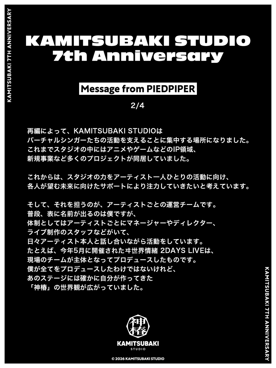 kamitsubaki_jp's tweet photo. 【 #神椿7周年 】
INFORMATION [1]
Message from PIEDPIPER
￣￣￣￣￣￣￣￣￣￣￣￣
本日、KAMITSUBAKI STUDIOは設立7周年を迎えました。
アーティストたちのことを愛し、応援してくださる皆様の支えに心から感謝申し上げます。

記念日に合わせ、本日は7つのお知らせとコンテンツを公開いたします。

1つ目は、KAMITSUBAKI STUDIO統括プロデューサー・PIEDPIPER（@PIEDPIPER2045）からのメッセージです。
