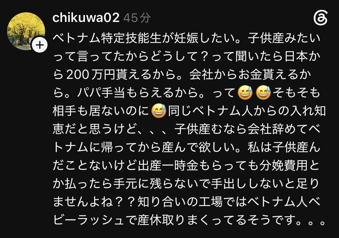 Izumi_Sunagawa's tweet photo. ベトナム特定技能の女が「妊娠したい」「子供産みたい」だと。

理由は日本から200万貰えるから、会社からお金貰えるから、パパ手当もらえるから。
しかも相手もいないのに。

知り合いの工場はベトナム人ベビーラッシュで産休取りまくりだそうだ。

「人手不足」の名のもとに入れた低度人材たちが、日本人の税金で子供を産んで手当を貰い、本国に帰る。

こんな話が普通に出回る状況を受け入れ続けて、誰が得するんだ。

日本人の血税を食い潰してるだけじゃねーか！