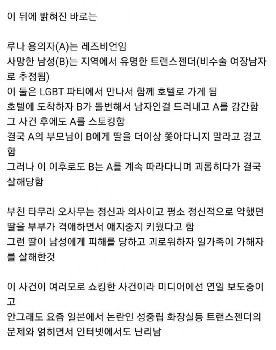 Hobeom007's tweet photo. 일본에서 일어났던 충격적인 트젠 사건

<내용>
1. 2023년 7월 2일
홋카이도 삿포로 스스키노의 호텔 객실에서 한 남성이 목이 절단 된 상태로 도게자(엎드려서 사죄하는 자세)를 하는 듯한 자세로 발견됨.

2. 피해자 회사원 남성(62)
전날인 1일 두명이 입실했으나 몇시간 후 한명이 먼저 떠나고 퇴실시간이 지나도 남은 한명이 나오지 않자, 이상하게 여긴 직원 이 들어가보니 욕실에 쓰러져 있는걸 보고 죽었구나 싶어서 신고 경찰이 확인해보니 목이 없어진 상태였다고 함.

3. 용의자는 타무라 일가인
딸 타무라 루나(29), 부친 타무라 오사무(59), 모친 타무라 히로 코(60)이들의 집에서 절단된 머리가 발견되고 딸과 아버지가 범행 전 함께 톱과 캐리어를 구매한것이 드러남.

4. 이 뒤에 밝혀진 바로는 루나 용의자(A)는 레즈비언임. 사망한 남성(B)는 지역에서 유명한 트랜스젠더(비수술 여장남자로 추정됨)

5. 이 둘은 LGBT 파티에서 만나서 함께 호텔로 가게 됨. 호텔에 도착하자 B가 돌변해서 남자인걸 드러내고 A를 강간함. 그 사건 후에도 A를 스토킹함. 결국 A의 부모님이 B에게 딸을 더이상 쫓아다니지 말라고 경고.

6.  그러나 이 이후로도 B는 A를 계속 따라다니며 괴롭히다가 결국 살해당함. 부친 타무라 오사무는 정신과 의사이고 평소 정신적으로 약했던 딸을 부부가 격애하면서 애지중지 키웠다고 함 그런 딸이 남성에게 피해를 당하고 괴로워하자 일가족이 가해자를 살해한것.