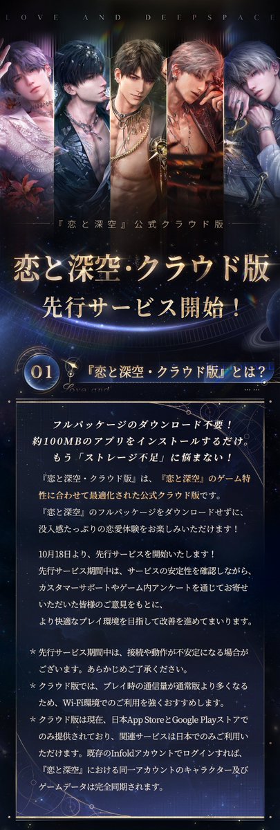 LoveDeepspaceJP's tweet photo. ☁️『恋と深空・クラウド版』
10月18日より、先行サービス開始！

フルパッケージのダウンロード不要！
約100MBのアプリをインストールするだけ。
もう「ストレージ不足」に悩まない✨

💫今すぐダウンロードして、没入感あふれる恋愛体験を楽しもう
https://t.co/ZS19Fwr57F
App StoreまたはGoogle Playで『恋と深空・クラウド版』を検索し、
「入手」をタップしてください。

💫プレイ方法
各Infoldアカウントにつき、
『恋と深空・クラウド版』の初回ログイン時に
自動で10時間分の無料プレイ時間を獲得できます。
また、「楽々パス」を購入してクラウド版をお楽しみいただけます！

🪐50円で3日間プレイ放題（購入は各Infoldアカウントにつき1回限り）
🪐300円で特典のダイヤ×90をゲット、7日間プレイ放題
🪐980円で特典のダイヤ×300をゲット、30日間プレイ放題
※楽々パスの有効期間中、プレイ時間の制限なしでクラウド版をお楽しめるほか、専用待機列もご利用いただけます。

💫Tips：
※先行サービス期間中は、接続や動作が不安定になる場合がございます。あらかじめご了承ください。
※クラウド版では、プレイ時の通信量が通常版より多くなるため、Wi-Fi環境でのご利用を強くおすすめします。
※既存のInfoldアカウントでログインすれば、『恋と深空』における同一アカウントのキャラクター及びゲームデータは完全同期されます。
※現在の技術仕様上、ウィジェットなど一部の機能は非対応となっております。詳細はゲーム内にてご確認ください。

※その他のよくあるご質問については、下記の画像をご確認ください。

#恋と深空