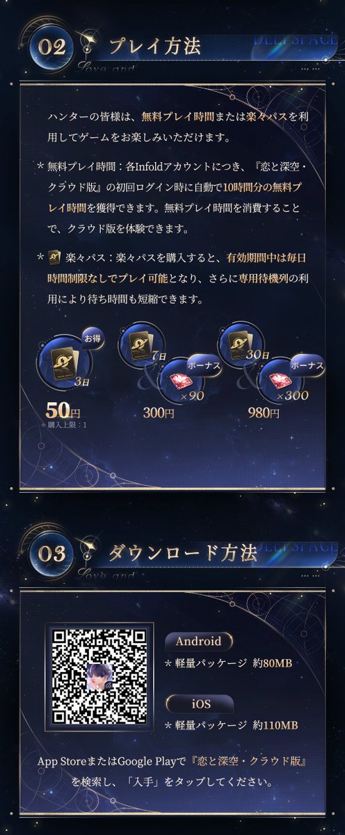 LoveDeepspaceJP's tweet photo. ☁️『恋と深空・クラウド版』
10月18日より、先行サービス開始！

フルパッケージのダウンロード不要！
約100MBのアプリをインストールするだけ。
もう「ストレージ不足」に悩まない✨

💫今すぐダウンロードして、没入感あふれる恋愛体験を楽しもう
https://t.co/ZS19Fwr57F
App StoreまたはGoogle Playで『恋と深空・クラウド版』を検索し、
「入手」をタップしてください。

💫プレイ方法
各Infoldアカウントにつき、
『恋と深空・クラウド版』の初回ログイン時に
自動で10時間分の無料プレイ時間を獲得できます。
また、「楽々パス」を購入してクラウド版をお楽しみいただけます！

🪐50円で3日間プレイ放題（購入は各Infoldアカウントにつき1回限り）
🪐300円で特典のダイヤ×90をゲット、7日間プレイ放題
🪐980円で特典のダイヤ×300をゲット、30日間プレイ放題
※楽々パスの有効期間中、プレイ時間の制限なしでクラウド版をお楽しめるほか、専用待機列もご利用いただけます。

💫Tips：
※先行サービス期間中は、接続や動作が不安定になる場合がございます。あらかじめご了承ください。
※クラウド版では、プレイ時の通信量が通常版より多くなるため、Wi-Fi環境でのご利用を強くおすすめします。
※既存のInfoldアカウントでログインすれば、『恋と深空』における同一アカウントのキャラクター及びゲームデータは完全同期されます。
※現在の技術仕様上、ウィジェットなど一部の機能は非対応となっております。詳細はゲーム内にてご確認ください。

※その他のよくあるご質問については、下記の画像をご確認ください。

#恋と深空