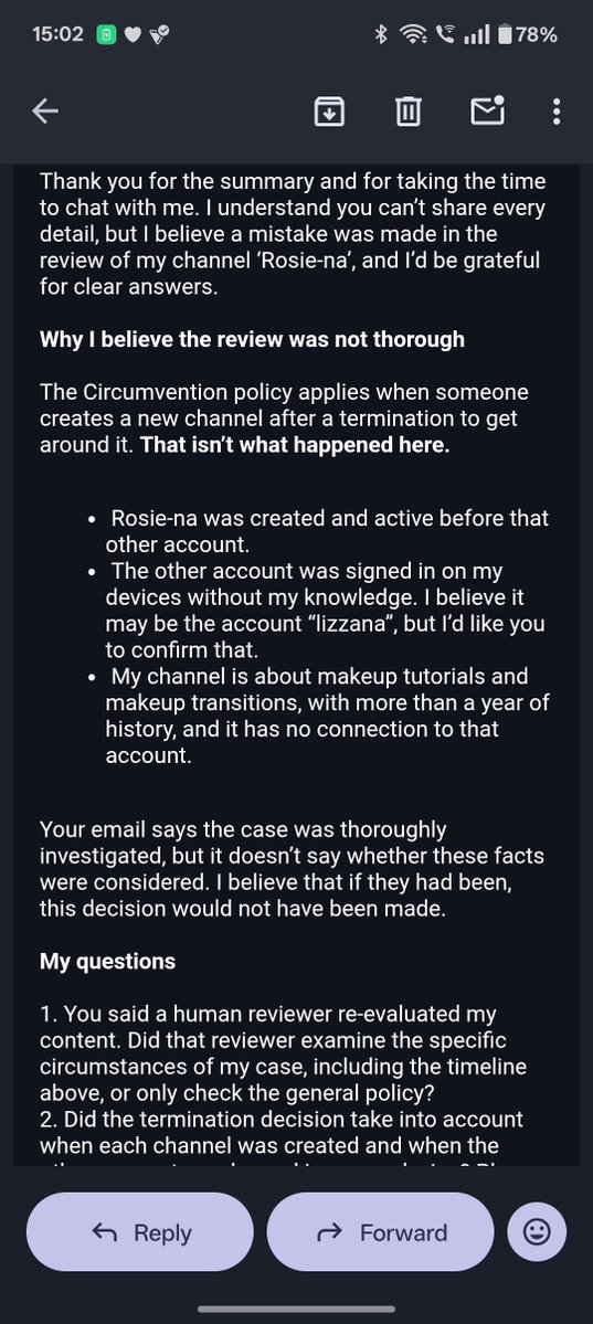 Rosiena8z's tweet photo. 5. I even reached out to the YouTube Help Center, but the same thing happened there😄. After chatting for an hour, I received an email from YouTube saying they couldn't reverse their decision🙂. I replied to that email, where I again explained everything and asked for an explanation.
6. Today, they replied in the morning, repeating the same stuff that I'm tired of reading😩.

All of this could be fixed if only a human reviewed my case. I'm tired of explaining my situation to an AI bot. All I'm asking for is a fair manual review of my case.🙂 @TeamYouTube