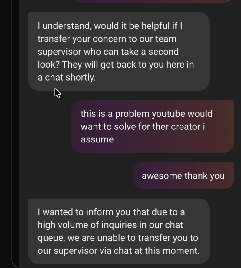 friendlybrey's tweet photo. (THREAD 3/3) i stated my situation to YouTube support and received an automated response,  I say I have proof of YouTube saying they will not give a warning our strike. And I received an automated response to follow a different link to appeal, which DID NOT allow me to because it was, funny enough, the same page a normal appeal would be, like I said earlier, the video was deleted so it was impossible.
Then instead of helping further, the agent for YouTube makes an automated message including the inability to overturn it, although the issue I was facing was literally YouTube overturning the original decision.
the agent says that due to the amount of chats we had they could NOT escalate the issue to a specialist so they said my only option was to use an email thread. The YouTube agent ended the conversation without anymore conversation. I never received the email thread.
Overall, my channel needs a HUMAN review to understand my situation. I would greatly appreciate reconsideration please.