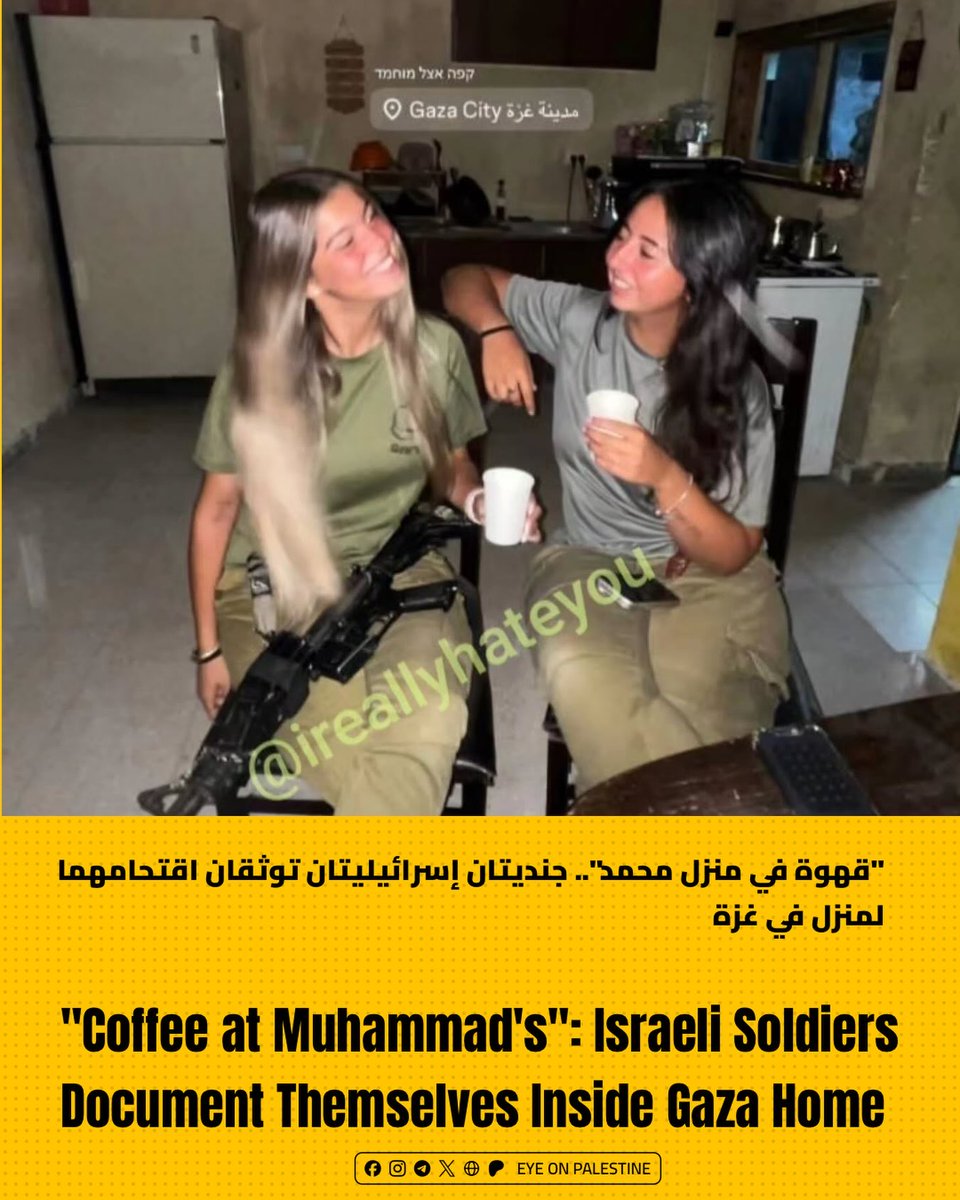 EyeonPalestine's tweet photo. Social media platforms circulated a photo showing two Israeli soldiers drinking coffee inside a displaced Palestinian's home in Gaza City under the caption "Coffee at Muhammad's," highlighting ongoing military violations inside residential homes.

تداولت منصات التواصل الاجتماعي صورة لجنديتين إسرائيليتين وهما تحتسيان القهوة داخل منزل لفلسطيني مهجر في مدينة غزة تحت عنوان "قهوة في منزل محمد"، وسط توثيق لانتهاكات القوات داخل المنازل السكنية.