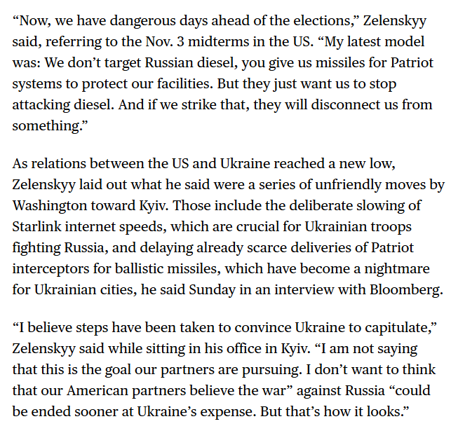 RALee85's tweet photo. "'Now, we have dangerous days ahead of the elections,' Zelenskyy said, referring to the Nov. 3 midterms in the US. 'My latest model was: We don’t target Russian diesel, you give us missiles for Patriot systems to protect our facilities. But they just want us to stop attacking diesel. And if we strike that, they will disconnect us from something.'

As relations between the US and Ukraine reached a new low, Zelenskyy laid out what he said were a series of unfriendly moves by Washington toward Kyiv. Those include the deliberate slowing of Starlink internet speeds, which are crucial for Ukrainian troops fighting Russia, and delaying already scarce deliveries of Patriot interceptors for ballistic missiles, which have become a nightmare for Ukrainian cities, he said Sunday in an interview with Bloomberg.

'I believe steps have been taken to convince Ukraine to capitulate,' Zelenskyy said while sitting in his office in Kyiv. 'I am not saying that this is the goal our partners are pursuing. I don’t want to think that our American partners believe the war' against Russia 'could be ended sooner at Ukraine’s expense. But that’s how it looks.'"
https://t.co/nw15uQBWQw