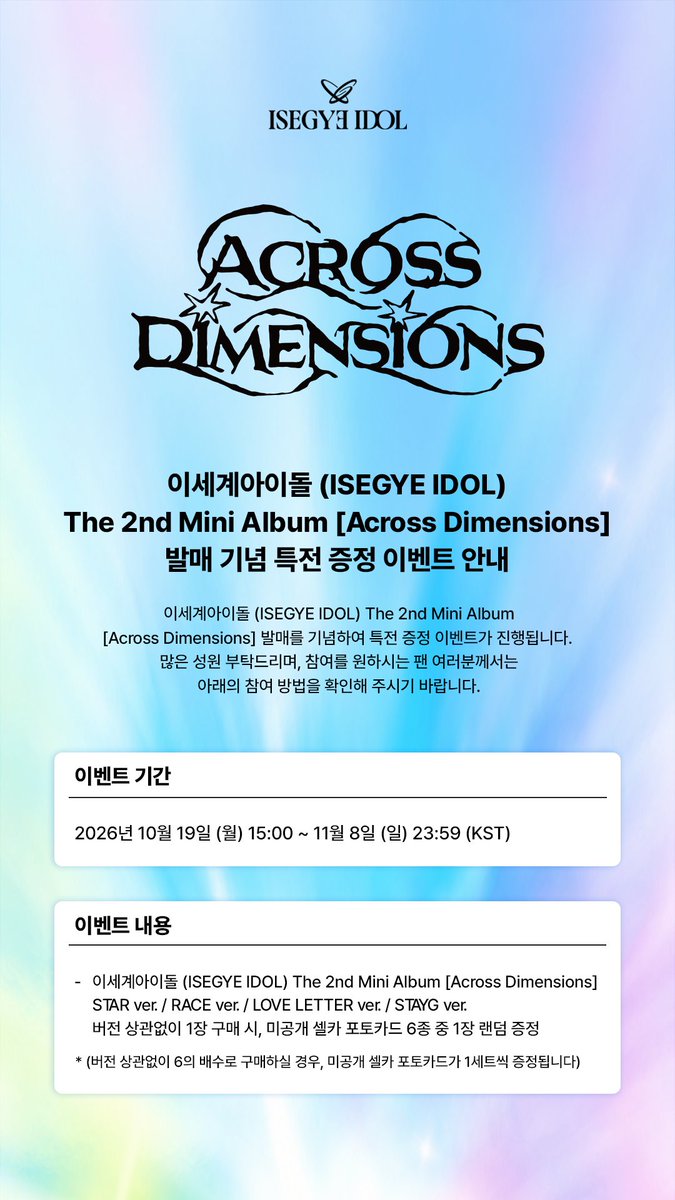 isegyeidol_ofcl's tweet photo. 이세계아이돌 (ISEGYE IDOL) The 2nd Mini Album [Across Dimensions]

발매 기념 예약 판매 특전 증정 이벤트 안내

이세계아이돌 (ISEGYE IDOL) The 2nd Mini Album [Across Dimensions] 발매를 기념하여 예약 판매 특전 증정 이벤트가 진행됩니다.

🗓️ 이벤트 기간
2026. 10. 19 (MON) 15:00 (KST) ~ 2026. 11. 08 (SUN) 23:59 (KST)

📌 이벤트 내용
이세계아이돌 (ISEGYE IDOL) The 2nd Mini Album [Across Dimensions] STAR ver. / RACE ver. / LOVE LETTER ver. / STAYG ver.
버전 상관없이 1장 구매 시, 미공개 셀카 포토카드 6종 중 1장 랜덤 증정
(버전 상관없이 6의 배수로 구매하실 경우, 미공개 셀카 포토카드가 1세트씩 증정됩니다)

자세한 내용은 이세계아이돌 공식 Berriz 커뮤니티에서 확인해 주세요! ✨
https://t.co/UlW1yfaidv

🌙 2026. 11. 09 6PM (KST)
📀 PRE-SAVE https://t.co/s8yLU2p8Em

#이세계아이돌 #ISEGYEIDOL
#AcrossDimensions #ISEGYEIDOL_AcrossDimensions