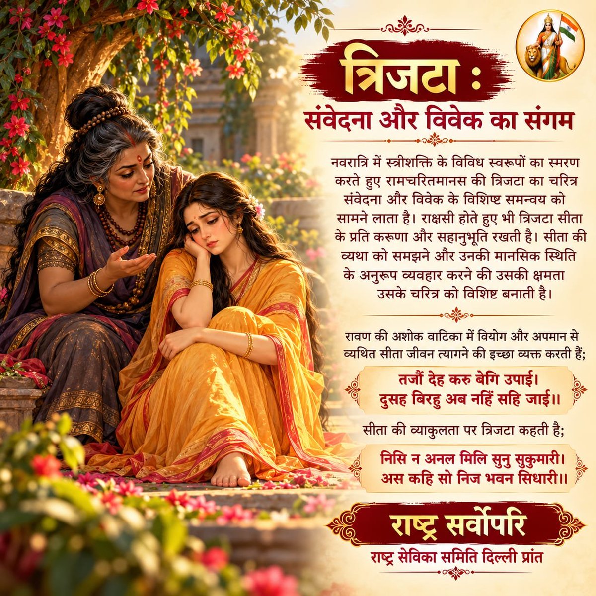 sevikasamiti's tweet photo. *त्रिजटा : संवेदना और विवेक का संगम*
नवरात्रि में स्त्रीशक्ति के विविध स्वरूपों का स्मरण करते हुए रामचरितमानस की त्रिजटा का चरित्र संवेदना और विवेक के विशिष्ट समन्वय को सामने लाता है। राक्षसी होते हुए भी त्रिजटा सीता के प्रति करुणा और सहानुभूति रखती है। सीता की व्यथा को समझने और उनकी मानसिक स्थिति के अनुरूप व्यवहार करने की उसकी क्षमता उसके चरित्र को विशिष्ट बनाती है। 
रावण की अशोक वाटिका में वियोग और अपमान से व्यथित सीता जीवन त्यागने की इच्छा व्यक्त करती हैं;
*तजौं देह करु बेगि उपाई।*
*दुसह बिरहु अब नहिं सहि जाई॥*
सीता की व्याकुलता पर त्रिजटा कहती है;
*निसि न अनल मिलि सुनु सुकुमारी।*
अस कहि सो निज भवन सिधारी॥
त्रिजटा का चरित्र स्त्रीशक्ति के उस रूप को सामने लाता है, जिसमें संवेदना के साथ मनोस्थिति को समझने और संकट की घड़ी में व्यवहारकुशलता दिखाने की क्षमता भी जुड़ी है। सीता जब असहनीय विरह में देह त्यागने की बात कहती हैं, तब त्रिजटा उन्हें उपदेश नहीं देती। वह रात में अग्नि न मिलने की बात कहकर उनका ध्यान उनकी पीड़ा से हटाकर तत्काल की परिस्थिति की ओर मोड़ देती है।
मनःस्थिति में परिवर्तन कई बार परिस्थिति के प्रति हमारी प्रतिक्रिया बदल देता है। यह छोटा-सा संवाद बताता है कि संकट की घड़ी में ध्यान की दिशा बदलना भी मन को नई स्थिति में ला सकता है। त्रिजटा की संवेदना केवल सीता की पीड़ा को समझने में नहीं, बल्कि उनकी मनःस्थिति के अनुरूप व्यवहार करने में भी प्रकट होती है।
दुर्गा के व्यापक शक्ति-स्वरूप में शक्ति का अर्थ केवल दुष्टता का प्रतिकार करना नहीं, बल्कि संकट की प्रकृति को पहचानकर उसके अनुरूप व्यवहार करना भी है। जहां प्रतिकार आवश्यक हो, वहां साहस; जहां विवेक अपेक्षित हो, वहां उचित निर्णय; और जहां मन टूटने लगे, वहां संवेदना; शक्ति के ये सभी रूप हैं। त्रिजटा का चरित्र इसी स्त्रीशक्ति का परिचायक है, जो करुणा और व्यवहारकुशलता के माध्यम से संकट की घड़ी में भी नई संभावना का द्वार खोलती है।
*या देवी सर्वभूतेषु मातृरूपेण संस्थिता।*
*नमस्तस्यै नमस्तस्यै नमस्तस्यै नमो नमः॥*