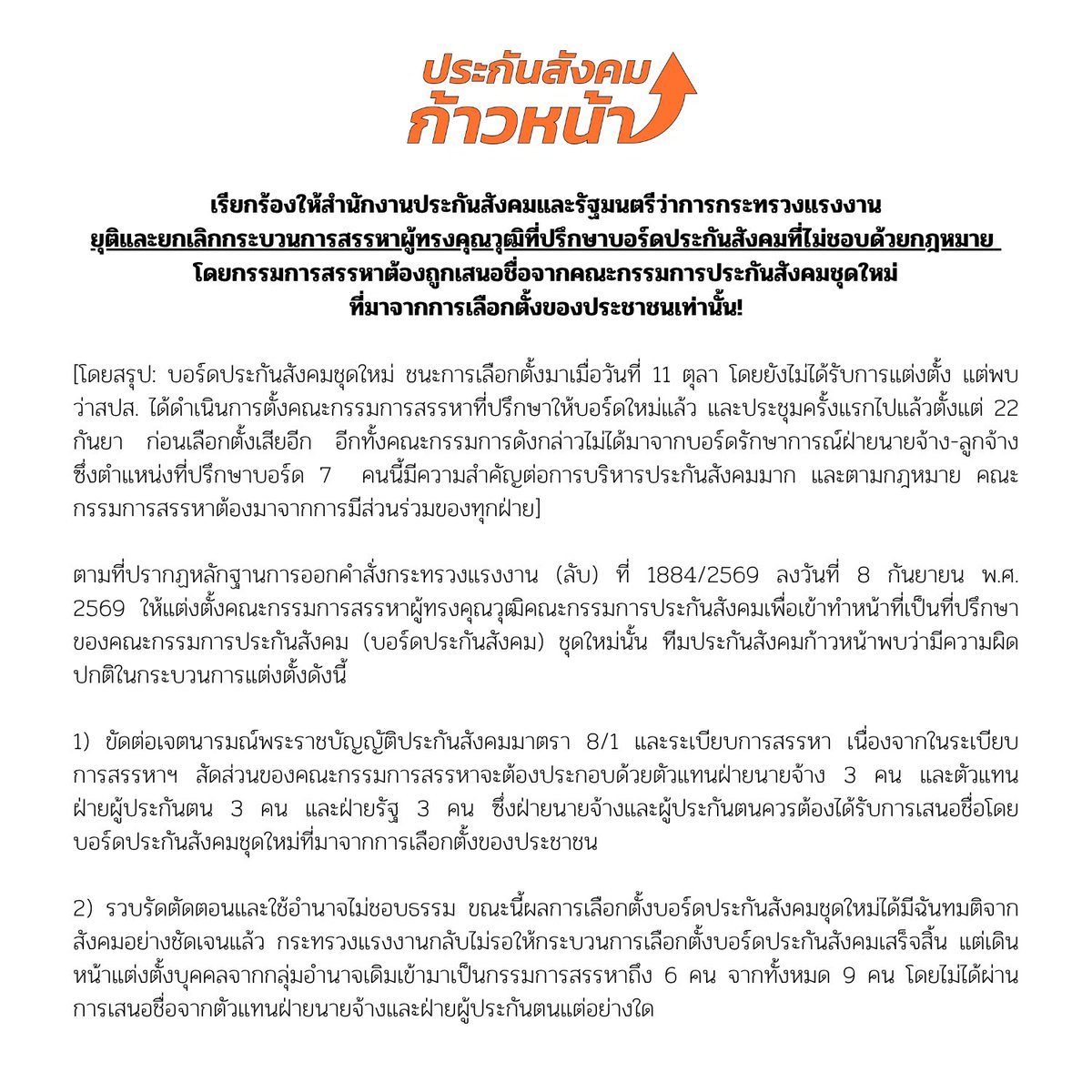 progressivesso's tweet photo. สปส.และ รมต.แรงงาน ต้องหยุดสรรหา 7 ที่ปรึกษาบอร์ดประกันสังคมโดยไม่ชอบด้วยกฎหมาย ล้ำอำนาจบอร์ดที่มาจากการเลือกตั้งของประชาชน!

แถลงการณ์
เรียกร้องสำนักงานประกันสังคมและรัฐมนตรีว่าการกระทรวงแรงงานให้ยุติและยกเลิกกระบวนการสรรหาผู้ทรงคุณวุฒิที่ปรึกษาบอร์ดประกันสังคมที่ไม่ชอบด้วยกฎหมาย  โดยกรรมการสรรหา ต้องถูกเสนอชื่อจากคณะกรรมการประกันสังคมชุดใหม่ที่มาจากการเลือกตั้งของประชาชนเท่านั้น!

[โดยสรุป: บอร์ดประกันสังคมชุดใหม่ ชนะการเลือกตั้งมาเมื่อวันที่ 11 ตุลา โดยยังไม่ได้รับการแต่งตั้ง แต่พบว่าสปส. ได้ดำเนินการตั้งคณะกรรมการสรรหาที่ปรึกษาให้บอร์ดใหม่แล้ว และประชุมครั้งแรกไปแล้วตั้งแต่ 22 กันยา ก่อนเลือกตั้งเสียอีก อีกทั้งคณะกรรมการดังกล่าวไม่ได้มาจากบอร์ดรักษาการณ์ฝ่ายนายจ้าง-ลูกจ้าง ซึ่งตำแหน่งที่ปรึกษาบอร์ด 7  คนนี้มีความสำคัญต่อการบริหารประกันสังคมมาก และตามกฎหมาย คณะกรรมการสรรหาต้องมาจากการมีส่วนร่วมของทุกฝ่าย]

ตามที่ปรากฏหลักฐานการออกคำสั่งกระทรวงแรงงาน (ลับ) ที่ 1884/2569 ลงวันที่ 8 กันยายน พ.ศ. 2569 ให้แต่งตั้งคณะกรรมการสรรหาผู้ทรงคุณวุฒิคณะกรรมการประกันสังคมเพื่อเข้าทำหน้าที่เป็นที่ปรึกษาของคณะกรรมการประกันสังคม (บอร์ดประกันสังคม) ชุดใหม่นั้น ทีมประกันสังคมก้าวหน้าพบว่ามีความผิดปกติในกระบวนการแต่งตั้งดังนี้

1) ขัดต่อเจตนารมณ์พระราชบัญญัติประกันสังคมมาตรา 8/1 และระเบียบการสรรหา เนื่องจากในระเบียบการสรรหาฯ สัดส่วนของคณะกรรมการสรรหาจะต้องประกอบด้วยตัวแทนฝ่ายนายจ้าง 3 คน และตัวแทนฝ่ายผู้ประกันตน 3 คน และฝ่ายรัฐ 3 คน ซึ่งฝ่ายนายจ้างและผู้ประกันตนควรต้องได้รับการเสนอชื่อโดยบอร์ดประกันสังคมชุดใหม่ที่มาจากการเลือกตั้งของประชาชน

2) รวบรัดตัดตอนและใช้อำนาจไม่ชอบธรรม ขณะนี้ผลการเลือกตั้งบอร์ดประกันสังคมชุดใหม่ได้มีฉันทมติจากสังคมอย่างชัดเจนแล้ว กระทรวงแรงงานกลับไม่รอให้กระบวนการเลือกตั้งบอร์ดประกันสังคมเสร็จสิ้น แต่เดินหน้าแต่งตั้งบุคคลจากกลุ่มอำนาจเดิมเข้ามาเป็นกรรมการสรรหาถึง 6 คน จากทั้งหมด 9 คน โดยไม่ได้ผ่านการเสนอชื่อจากตัวแทนฝ่ายนายจ้างและฝ่ายผู้ประกันตนแต่อย่างใด

3) รีบดำเนินงานจนผิดปกติ คณะกรรมการสรรหาชุดดังกล่าวอาศัยช่วงเวลาที่ทุกภาคส่วนกำลังจดจ่อกับการเตรียมการเลือกตั้งคณะกรรมการประกันสังคม เปิดประชุมครั้งที่ 1/2569 เมื่อวันอังคารที่ 22 กันยายน พ.ศ. 2569 เพื่อกำหนดหลักเกณฑ์และรายละเอียดการสรรหาผู้ทรงคุณวุฒิล่วงหน้า ซึ่งเป็นเวลาก่อนวันเลือกตั้งวันเดิม (27 กันยายน 69) เพียงไม่ถึงสัปดาห์

พวกเราทีมประกันสังคมก้าวหน้า ว่าที่คณะกรรมการประกันสังคมฝ่ายนายจ้างและผู้ประกันตนที่มาจากการเลือกตั้งเห็นว่า ผู้ทรงคุณวุฒิที่จะเข้ามาทำหน้าที่ที่ปรึกษาบอร์ดประกันสังคม ถือเป็นตำแหน่งสำคัญในการกำหนดทิศทางกองทุนประกันสังคม ซึ่งเป็นเงินของนายจ้างและผู้ประกันตนทุกคน ดังนั้น คณะกรรมการสรรหาจึงต้องมีความชอบธรรม ยึดโยงกับตัวแทนที่มาจากการเลือกตั้ง ไม่ใช่บุคคลที่ลอยมาจากคำสั่งลับของฝ่ายบริหาร

พวกเราจึงขอเรียกร้องต่อรัฐมนตรีว่าการกระทรวงแรงงานและสำนักงานประกันสังคม ดังต่อไปนี้

1.ยกเลิกคำสั่งกระทรวงแรงงาน (ลับ) ที่ 1884/2569 โดยทันที หากกระบวนการเลือกกรรมการสรรหาไร้ซึ่งการมีส่วนร่วมของคณะกรรมการประกันสังคมที่มาจากการเลือกตั้งชุดใหม่ในวันที่ 11 ตุลาคม 2569 คำสั่งนี้มีความเสี่ยงผิดกฎหมาย ไม่สามารถแต่งตั้งได้ตามมาตรา 8/1 พระราชบัญญัติประกันสังคม

2.ยุติกระบวนการสรรหาผู้ทรงคุณวุฒิที่ดำเนินการโดยคณะกรรมการสรรหาชุดปัจจุบันทั้งหมด

3.รอให้คณะกรรมการประกันสังคม (บอร์ดประกันสังคม) ชุดใหม่ที่ผ่านการเลือกตั้งเมื่อวันที่ 11 ตุลาคม พ.ศ. 2569 เข้ามาปฏิบัติหน้าที่อย่างเป็นทางการ และเสนอชื่อกรรมการสรรหาในสัดส่วนของฝ่ายนายจ้างและผู้ประกันตนให้ถูกต้องตามระเบียบ ก่อนจะเริ่มกระบวนการสรรหาผู้ทรงคุณวุฒิต่อไป

พวกเราหวังว่าการดำเนินการสรรหาผู้ทรงคุณวุฒิทั้ง 7 คนจะต้องโปร่งใสและคณะกรรมการที่มาจากการเลือกตั้งต้องมีส่วนร่วมเพื่อความชอบธรรมของกระบวนการสรรหาผู้ทรงคุณวุฒิที่จะเข้ามาร่วมกำหนดทิศทางกองทุนประกันสังคมต่อไป

ทีมประกันสังคมก้าวหน้า