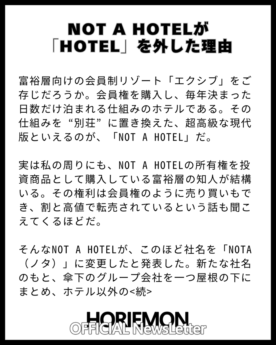 horie_magazine's tweet photo. 【NOT A HOTELが「HOTEL」を外した理由】

富裕層向けの会員制リゾート「エクシブ」をご存じだろうか。会員権を購入し、毎年決まった日数だけ泊まれる仕組みのホテルである。その仕組みを“別荘”に置き換えた、超高級な現代版といえるのが、「NOT A HOTEL」だ。

実は私の周りにも、NOT A HOTELの所有権を投資商品として購入している富裕層の知人が結構いる。その権利は会員権のように売り買いもでき、割と高値で転売されているという話も聞こえてくるほどだ。

そんなNOT A HOTELが、このほど社名を「NOTA（ノタ）」に変更したと発表した。新たな社名のもと、傘下のグループ会社を一つ屋根の下にまとめ、ホテル以外のさまざまな事業を手がけていくという。

例えば、いま話題を集めているのが、GENDAの元社長である申真衣さんが率いる『NOT A HOUSE』。NOT A HOTELのデザイナーが手がけ、部屋数も3部屋まで選べる、いわばNOT A HOTEL仕様の規格住宅である。

他にも、飛行機やヘリ、クルーザーなどをシェアリングする『NOT A GARAGE』が、すでに動き出している。さらに今後は、『NOT A MUSEUM』と呼ばれるミュージアムや、街づくりの事業にも参画していくという。

では、なぜNOTAはここまでホテルの外へと扉を開こうとしているのか。
そのヒントは、<続>

【完全無料】毎朝 9:00時発行 ホリエモン公式の無料ニュースレターの登録はこちらから↓

https://t.co/2JCPb8MFuS
ホリエモンの時事ネタ解説だけでなく、QAコーナーやガジェット・書籍マンガ・映画・飲食店ホテルのオススメも紹介！

@takapon_jp