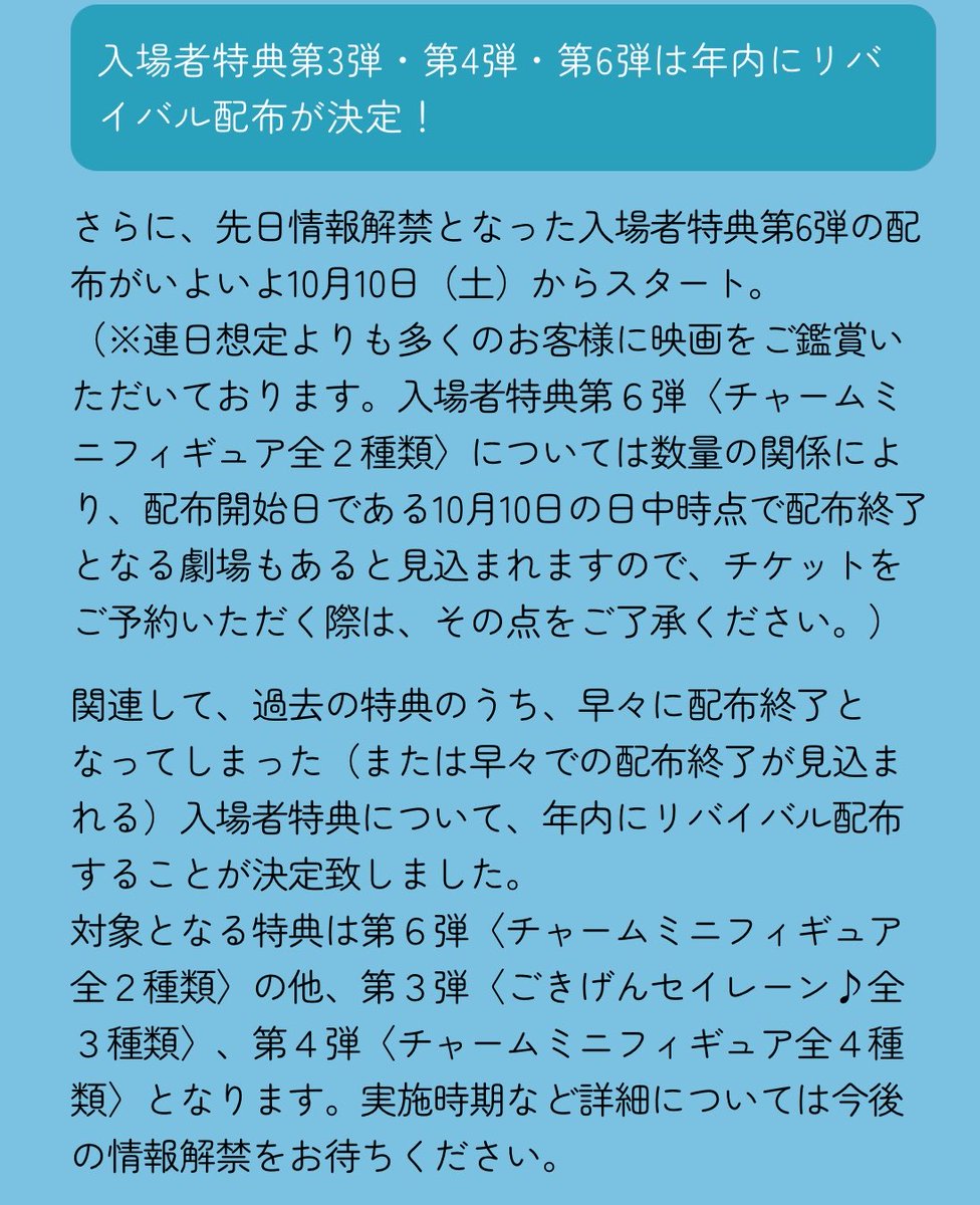 k42wKKihKBGTvXv's tweet photo. これはやばい！！！！

入場者特典第3弾・第4弾・第6弾は年内にリバイバル配布が決定！

さらに、先日情報解禁となった入場者特典第6弾の配布がいよいよ10月10日（土）からスタート。 （※連日想定よりも多くのお客様に映画をご鑑賞いただいております。入場者特典第６弾〈チャームミニフィギュア全２種類〉については数量の関係により、配布開始日である10月10日の日中時点で配布終了となる劇場もあると見込まれますので、チケットをご予約いただく際は、その点をご了承ください。）
関連して、過去の特典のうち、早々に配布終了となってしまった（または早々での配布終了が見込まれる）入場者特典について、年内にリバイバル配布することが決定致しました。
 対象となる特典は第６弾〈チャームミニフィギュア全２種類〉の他、第３弾〈ごきげんセイレーン♪全３種類〉、第４弾〈チャームミニフィギュア全４種類〉となります。実施時期など詳細については今後の情報解禁をお待ちください。