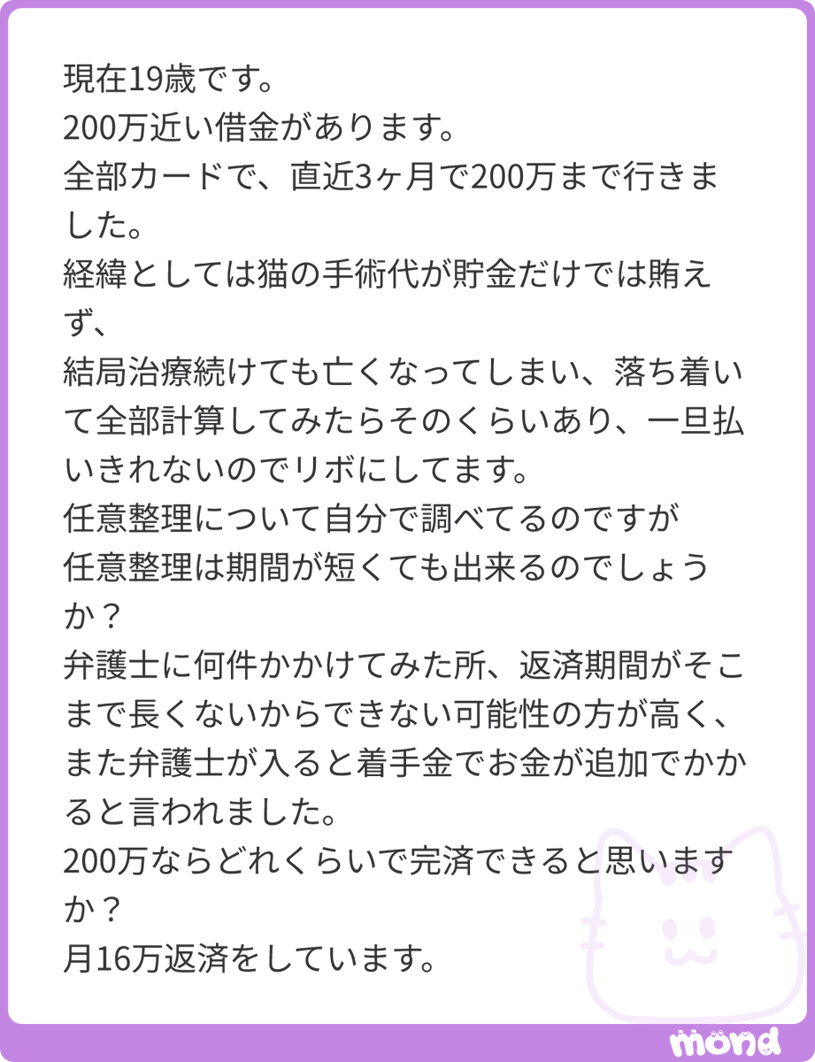 fightingjibun's tweet photo. 猫ちゃんの治療費のためだったとのことで、本当に大変だったと思います。
現在は社会人でしょうか？

まず任意整理できるかできないかについてですが、弁護士の言う通り、返済期間が短いと任意整理できない可能性は高いと思います。
債権者からすると、利用者が毎月の支払いに加えて払う金利や手数料等で儲けを出しているため、任意整理をされてしまってはその儲けが出なくなってしまいます。そのため和解不成立で断られる可能性も十分に有り得ます。

着手金についてですが、僕が依頼したア○ィーレだと基本料金5万前後。1社あたりの着手金は5万〜8万とかだった気がします。なので2社ある場合は5万＋10万〜16万で大体30万前後かと。
さらに和解が成立(任意整理できますよー)になった場合は解決報酬金として1社2万ちょっとかかります。
なので、質問者さんの場合は元の200万プラス30万〜で多く見積って250万円ほど返済していくことになるかと思います。

最初は恥ずかしいとか情けないと思うかもしれませんが、最悪親族などに相談するのも1つの手かと思います。

最後に…
このアドバイスは参考にならないかとは思いますが、よかったら読んで頂けると嬉しいです🙇

質問者さんは19歳とのことですが、任意整理をするとそこから5年〜10年は新しくカードを作ったり、ローンを組めなくなります。任意整理をしたカードに関してはその場で弁護士にハサミを入れられて使えなくなります。もちろん、任意整理したカード会社で新たにカードを作ることもできなくなります。
人によっては1番楽しいとも言える20代、カードやローンが組めなくなるのはかなり苦痛だと思います。実際、恥ずかしながら僕も20歳近くで任意整理をして同じ思いをしました。

そういった点も踏まえ、一部反対意見もあるかもしれませんが、僕ならおまとめローンか、消費者金融から借入をします。
※ただしおまとめローンや借入は満20歳じゃないと申請できない場合もあります
おまとめローンであればカードも失わず、月々の支払いも200万円なら7万円×3年から33,000円×10年のなかで選べるので、月の支払いはかなり楽になるかと思います。
消費者金融からの借入も同様です。
個人の体験談として、1社借金をしてしまうと次から次に消費者金融を利用してしまう恐れもあるので、そこはご自身の性格次第で決めることにはなるかと思います。

長くなりましたが、これからの20代を楽しく過ごせるように願っております🙇
#mond_fightingjibun