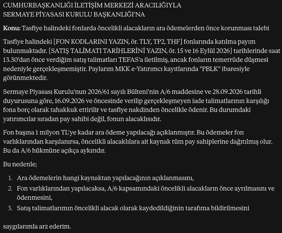SQV's tweet photo. Duzeltme:

Cimer'e online olarak gonderebileceginiz dilekce sablonu ektedir. 
Sablonda sizin doldurmaniz gereken yerler var direkt olarak kopyala yapistir yapmayin!

CİMER  Bağlantı: https://t.co/6YudYd1xuN

e-Devlet şifrenizle giriş yapıp yeni başvuru oluşturuyorsunuz, metni yapıştırıyorsunuz.

Kurum olarak aşağıdan SPK başkanlığını seçiyorsunuz ("sermaye" yazin Sermaye Piyasasi Kurulu Baskanligi listede cikacak).

Başvuruyu SPK'ya kendisi yönlendiriyor.

Basvuru tipi olarak "Istek" secin.

----

CUMHURBAŞKANLIĞI İLETİŞİM MERKEZİ ARACILIĞIYLA
SERMAYE PİYASASI KURULU BAŞKANLIĞI'NA
Konu: Tasfiye halindeki fonlarda öncelikli alacakların ara ödemelerden önce korunması talebi

Tasfiye halindeki [FON KODLARINI YAZIN, ör. TLY, TP2, THF] fonlarında katılma payım bulunmaktadır. [SATIŞ TALİMATI TARİHLERİNİ YAZIN, ör. 15 ve 16 Eylül 2026] tarihlerinde saat 13.30'dan önce verdiğim satış talimatları TEFAS'a iletilmiş, ancak fonların temerrüde düşmesi nedeniyle gerçekleşmemiştir. Paylarım MKK e-Yatırımcı kayıtlarında "PBLK" ibaresiyle görünmektedir.

Sermaye Piyasası Kurulu'nun 2026/61 sayılı Bülteni'nin A/6 maddesine ve 28.09.2026 tarihli duyurusuna göre, 16.09.2026 ve öncesinde verilip gerçekleşmeyen iade talimatlarının karşılığı fona borç olarak tahakkuk ettirilir ve tasfiye nakdinden öncelikle ödenir. Bu durumdaki yatırımcılar sıradan pay sahibi değil, fonun alacaklısıdır.

Fon başına 1 milyon TL'ye kadar ara ödeme yapılacağı açıklanmıştır. Bu ödemeler fon varlıklarından karşılanırsa, öncelikli alacaklılara ait kaynak tüm pay sahiplerine dağıtılmış olur. Bu da A/6 hükmüne açıkça aykırıdır.

Bu nedenle;

- Ara ödemelerin hangi kaynaktan yapılacağının açıklanmasını,
- Fon varlıklarından yapılacaksa, A/6 kapsamındaki öncelikli alacakların önce ayrılmasını ve ödenmesini,
- Satış talimatlarımın öncelikli alacak olarak kaydedildiğinin tarafıma bildirilmesini

saygılarımla arz ederim.

-----

#HemenÖdePBLK #PBLKhemenöde