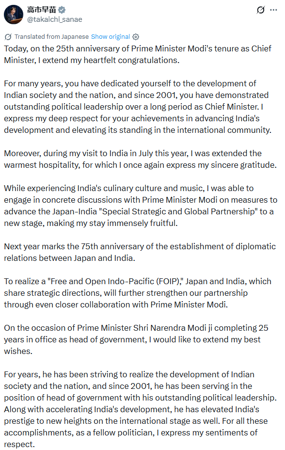 PTI_News's tweet photo. Prime Minister of Japan Sanae Takaichi (@takaichi_sanae) "Today, on the 25th anniversary of Prime Minister Modi's tenure as Chief Minister, I extend my heartfelt congratulations. For many years, you have dedicated yourself to the development of Indian society and the nation, and since 2001, you have demonstrated outstanding political leadership over a long period as Chief Minister. I express my deep respect for your achievements in advancing India's development and elevating its standing in the international community. Moreover, during my visit to India in July this year, I was extended the warmest hospitality, for which I once again express my sincere gratitude. While experiencing India's culinary culture and music, I was able to engage in concrete discussions with Prime Minister Modi on measures to advance the Japan-India "Special Strategic and Global Partnership" to a new stage, making my stay immensely fruitful..."

(Roughly translated from Japanese to English)
